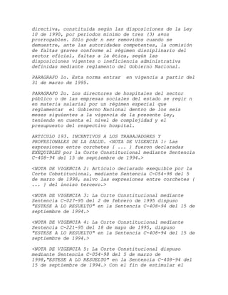 directiva, constituida según las disposiciones de la Ley
10 de 1990, por períodos mínimo de tres (3) a¤os
prorrogables. Sólo podr n ser removidos cuando se
demuestre, ante las autoridades competentes, la comisión
de faltas graves conforme al régimen disciplinario del
sector oficial, faltas a la ética, según las
disposiciones vigentes o ineficiencia administrativa
definidas mediante reglamento del Gobierno Nacional.

PARAGRAFO 1o. Esta norma entrar   en vigencia a partir del
31 de marzo de 1995.

PARAGRAFO 2o. Los directores de hospitales del sector
público o de las empresas sociales del estado se regir n
en materia salarial por un régimen especial que
reglamentar el Gobierno Nacional dentro de los seis
meses siguientes a la vigencia de la presente Ley,
teniendo en cuenta el nivel de complejidad y el
presupuesto del respectivo hospital.

ARTICULO 193. INCENTIVOS A LOS TRABAJADORES Y
PROFESIONALES DE LA SALUD. <NOTA DE VIGENCIA 1: Las
expresiones entre corchetes { ... } fueron declaradas
EXEQUIBLES por la Corte Constitucional mediante Sentencia
C-408-94 del 15 de septiembre de 1994.>

<NOTA DE VIGENCIA 2: Artículo declarado exequible por la
Corte Cobstitucional, mediante Sentencia C-054-98 del 5
de marzo de 1998, salvo las expresiones entre corchetes {
... } del inciso tercero.>

<NOTA DE VIGENCIA 3: La Corte Constitucional mediante
Sentencia C-027-95 del 2 de febrero de 1995 dispuso
"ESTESE A LO RESUELTO" en la Sentencia C-408-94 del 15 de
septiembre de 1994.>

<NOTA DE VIGENCIA 4: La Corte Constitucional mediante
Sentencia C-221-95 del 18 de mayo de 1995, dispuso
"ESTESE A LO RESUELTO" en la Sentencia C-408-94 del 15 de
septiembre de 1994.>

<NOTA DE VIGENCIA 5: La Corte Constitucional dispuso
mediante Sentencia C-054-98 del 5 de marzo de
1998,"ESTESE A LO RESUELTO" en la Sentencia C-408-94 del
15 de septiembre de 1994.> Con el fin de estimular el
 