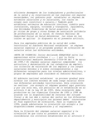 eficiente desempe¤o de los trabajadores y profesionales
de la salud y su localización en las regiones con mayores
necesidades, {el gobierno podr establecer un régimen de
estímulos salariales y no salariales, los cuales en
ningún caso constituir n salario.} También podr
establecer estímulos de educación contínua, crédito para
instalación, equipos, vivienda y transporte. Igualmente,
las Entidades Promotoras de Salud auspiciar n las
pr cticas de grupo y otras formas de asociación solidaria
de profesionales de la salud. El Consejo Nacional de
Seguridad Social en Salud determinar las zonas en las
cuales se aplicar lo dispuesto en el presente artículo.

Para los empleados públicos de la salud del orden
territorial el Gobierno Nacional establecer un régimen
salarial especial y un programa gradual de nivelación de
salarios entre las diferentes entidades.

<NOTA DE VIGENCIA: Inciso declarado EXEQUIBLE salvo las
expresiones entre corchetes { ... } por la Corte
Constitucional mediante Sentencia C-054-98 del 5 de marzo
de 1998.> El régimen salarial especial comprender {la
estructura y denominación de las categorías de empleo},
los criterios de valoración de los empleos y los rangos
salariales mínimos y m ximos correspondientes a las
diferentes categorías para los niveles administrativos, o
grupos de empleados que considere el Gobierno Nacional.

El gobierno nacional establecer un proceso gradual para
nivelar los límites mínimos de cada rango salarial entre
las diferentes entidades territoriales. Esta nivelación
se realizar con arreglo al régimen gradual aquí previsto
y por una sola vez, sin perjuicio de lo establecido en el
artículo 6 de la Ley 60 de 1993. Esta nivelación debe
producirse en las vigencias fiscales de 1995 a 1998 de
acuerdo con la disponibilidad de recursos del situado
fiscal y de las dem s rentas del sector en los diferentes
departamentos y municipios con quienes deber concertarse
el Plan específico de nivelación. Para la vigencia de
1994, puede adelantarse la nivelación con arreglo a las
disponibilidades resupuestales y al reglamento.

Para la fijación del régimen salarial especial y la
nivelación de que trata el presente artículo, se
consideraran los criterios establecidos en el artículo 2
 