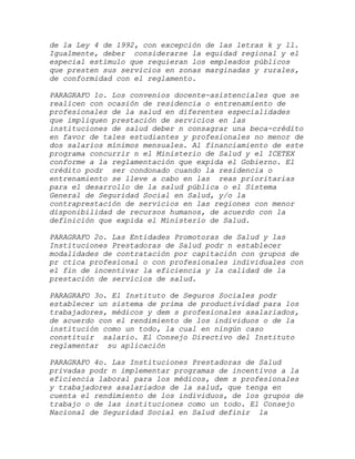 de la Ley 4 de 1992, con excepción de las letras k y ll.
Igualmente, deber considerarse la equidad regional y el
especial estímulo que requieran los empleados públicos
que presten sus servicios en zonas marginadas y rurales,
de conformidad con el reglamento.

PARAGRAFO 1o. Los convenios docente-asistenciales que se
realicen con ocasión de residencia o entrenamiento de
profesionales de la salud en diferentes especialidades
que impliquen prestación de servicios en las
instituciones de salud deber n consagrar una beca-crédito
en favor de tales estudiantes y profesionales no menor de
dos salarios mínimos mensuales. Al financiamiento de este
programa concurrir n el Ministerio de Salud y el ICETEX
conforme a la reglamentación que expida el Gobierno. El
crédito podr ser condonado cuando la residencia o
entrenamiento se lleve a cabo en las reas prioritarias
para el desarrollo de la salud pública o el Sistema
General de Seguridad Social en Salud, y/o la
contraprestación de servicios en las regiones con menor
disponibilidad de recursos humanos, de acuerdo con la
definición que expida el Ministerio de Salud.

PARAGRAFO 2o. Las Entidades Promotoras de Salud y las
Instituciones Prestadoras de Salud podr n establecer
modalidades de contratación por capitación con grupos de
pr ctica profesional o con profesionales individuales con
el fin de incentivar la eficiencia y la calidad de la
prestación de servicios de salud.

PARAGRAFO 3o. El Instituto de Seguros Sociales podr
establecer un sistema de prima de productividad para los
trabajadores, médicos y dem s profesionales asalariados,
de acuerdo con el rendimiento de los individuos o de la
institución como un todo, la cual en ningún caso
constituir salario. El Consejo Directivo del Instituto
reglamentar su aplicación

PARAGRAFO 4o. Las Instituciones Prestadoras de Salud
privadas podr n implementar programas de incentivos a la
eficiencia laboral para los médicos, dem s profesionales
y trabajadores asalariados de la salud, que tenga en
cuenta el rendimiento de los individuos, de los grupos de
trabajo o de las instituciones como un todo. El Consejo
Nacional de Seguridad Social en Salud definir la
 