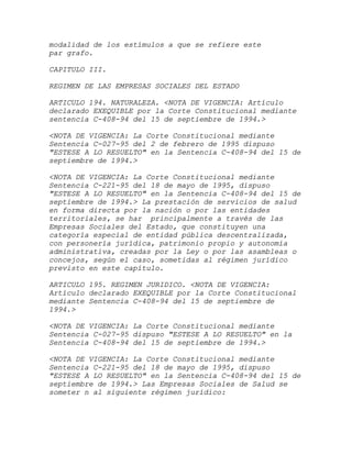 modalidad de los estímulos a que se refiere este
par grafo.

CAPITULO III.

REGIMEN DE LAS EMPRESAS SOCIALES DEL ESTADO

ARTICULO 194. NATURALEZA. <NOTA DE VIGENCIA: Artículo
declarado EXEQUIBLE por la Corte Constitucional mediante
sentencia C-408-94 del 15 de septiembre de 1994.>

<NOTA DE VIGENCIA: La Corte Constitucional mediante
Sentencia C-027-95 del 2 de febrero de 1995 dispuso
"ESTESE A LO RESUELTO" en la Sentencia C-408-94 del 15 de
septiembre de 1994.>

<NOTA DE VIGENCIA: La Corte Constitucional mediante
Sentencia C-221-95 del 18 de mayo de 1995, dispuso
"ESTESE A LO RESUELTO" en la Sentencia C-408-94 del 15 de
septiembre de 1994.> La prestación de servicios de salud
en forma directa por la nación o por las entidades
territoriales, se har principalmente a través de las
Empresas Sociales del Estado, que constituyen una
categoría especial de entidad pública descentralizada,
con personería jurídica, patrimonio propio y autonomía
administrativa, creadas por la Ley o por las asambleas o
concejos, según el caso, sometidas al régimen jurídico
previsto en este capítulo.

ARTICULO 195. REGIMEN JURIDICO. <NOTA DE VIGENCIA:
Artículo declarado EXEQUIBLE por la Corte Constitucional
mediante Sentencia C-408-94 del 15 de septiembre de
1994.>

<NOTA DE VIGENCIA: La Corte Constitucional mediante
Sentencia C-027-95 dispuso "ESTESE A LO RESUELTO" en la
Sentencia C-408-94 del 15 de septiembre de 1994.>

<NOTA DE VIGENCIA: La Corte Constitucional mediante
Sentencia C-221-95 del 18 de mayo de 1995, dispuso
"ESTESE A LO RESUELTO" en la Sentencia C-408-94 del 15 de
septiembre de 1994.> Las Empresas Sociales de Salud se
someter n al siguiente régimen jurídico:
 