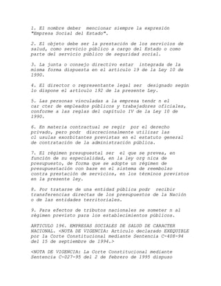 1. El nombre deber mencionar siempre la expresión
"Empresa Social del Estado".

2. El objeto debe ser la prestación de los servicios de
salud, como servicio público a cargo del Estado o como
parte del servicio público de seguridad social.

3. La junta o consejo directivo estar integrada de la
misma forma dispuesta en el artículo 19 de la Ley 10 de
1990.

4. El director o representante legal ser designado según
lo dispone el artículo 192 de la presente Ley.

5. Las personas vinculadas a la empresa tendr n el
car cter de empleados públicos y trabajadores oficiales,
conforme a las reglas del capítulo IV de la Ley 10 de
1990.

6. En materia contractual se regir por el derecho
privado, pero podr discrecionalmente utilizar las
cl usulas exorbitantes previstas en el estatuto general
de contratación de la administración pública.

7. El régimen presupuestal ser el que se prevea, en
función de su especialidad, en la ley org nica de
presupuesto, de forma que se adopte un régimen de
presupuestación con base en el sistema de reembolso
contra prestación de servicios, en los términos previstos
en la presente ley.

8. Por tratarse de una entidad pública podr recibir
transferencias directas de los presupuestos de la Nación
o de las entidades territoriales.

9. Para efectos de tributos nacionales se someter n al
régimen previsto para los establecimientos públicos.

ARTICULO 196. EMPRESAS SOCIALES DE SALUD DE CARACTER
NACIONAL. <NOTA DE VIGENCIA: Artículo declarado EXEQUIBLE
por la Corte Constitucional mediante Sentencia C-408-94
del 15 de septiembre de 1994.>

<NOTA DE VIGENCIA: La Corte Constitucional mediante
Sentencia C-027-95 del 2 de febrero de 1995 dispuso
 