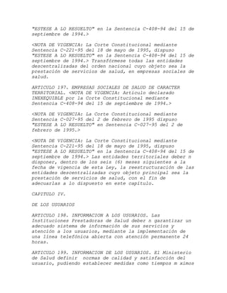 "ESTESE A LO RESUELTO" en la Sentencia C-408-94 del 15 de
septiembre de 1994.>

<NOTA DE VIGENCIA: La Corte Constitucional mediante
Sentencia C-221-95 del 18 de mayo de 1995, dispuso
"ESTESE A LO RESUELTO" en la Sentencia C-408-94 del 15 de
septiembre de 1994.> Transfórmese todas las entidades
descentralizadas del orden nacional cuyo objeto sea la
prestación de servicios de salud, en empresas sociales de
salud.

ARTICULO 197. EMPRESAS SOCIALES DE SALUD DE CARACTER
TERRITORIAL. <NOTA DE VIGENCIA: Artículo declarado
INEXEQUIBLE por la Corte Constitucional mediante
Sentencia C-408-94 del 15 de septiembre de 1994.>

<NOTA DE VIGENCIA: La Corte Constitucional mediante
Sentencia C-027-95 del 2 de febrero de 1995 dispuso
"ESTESE A LO RESUELTO" en Sentencia C-027-95 del 2 de
febrero de 1995.>

<NOTA DE VIGENCIA: La Corte Constitucional mediante
Sentencia C-221-95 del 18 de mayo de 1995, dispuso
"ESTESE A LO RESUELTO" en la Sentencia C-408-94 del 15 de
septiembre de 1994.> Las entidades territoriales deber n
disponer, dentro de los seis (6) meses siguientes a la
fecha de vigencia de esta Ley, la reestructuración de las
entidades descentralizadas cuyo objeto principal sea la
prestación de servicios de salud, con el fin de
adecuarlas a lo dispuesto en este capítulo.

CAPITULO IV.

DE LOS USUARIOS

ARTICULO 198. INFORMACION A LOS USUARIOS. Las
Instituciones Prestadoras de Salud deber n garantizar un
adecuado sistema de información de sus servicios y
atención a los usuarios, mediante la implementación de
una línea telefónica abierta con atención permanente 24
horas.

ARTICULO 199. INFORMACION DE LOS USUARIOS. El Ministerio
de Salud definir normas de calidad y satisfacción del
usuario, pudiendo establecer medidas como tiempos m ximos
 