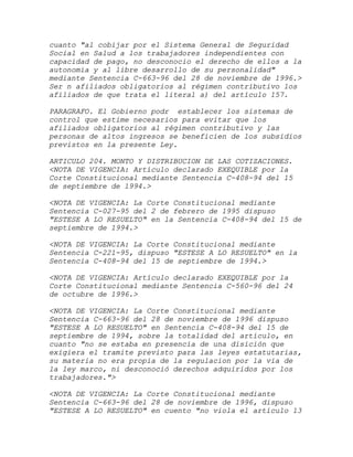 cuanto "al cobijar por el Sistema General de Seguridad
Social en Salud a los trabajadores independientes con
capacidad de pago, no desconocio el derecho de ellos a la
autonomia y al libre desarrollo de su personalidad"
mediante Sentencia C-663-96 del 28 de noviembre de 1996.>
Ser n afiliados obligatorios al régimen contributivo los
afiliados de que trata el literal a) del artículo 157.

PARAGRAFO. El Gobierno podr establecer los sistemas de
control que estime necesarios para evitar que los
afiliados obligatorios al régimen contributivo y las
personas de altos ingresos se beneficien de los subsidios
previstos en la presente Ley.

ARTICULO 204. MONTO Y DISTRIBUCION DE LAS COTIZACIONES.
<NOTA DE VIGENCIA: Artículo declarado EXEQUIBLE por la
Corte Constitucional mediante Sentencia C-408-94 del 15
de septiembre de 1994.>

<NOTA DE VIGENCIA: La Corte Constitucional mediante
Sentencia C-027-95 del 2 de febrero de 1995 dispuso
"ESTESE A LO RESUELTO" en la Sentencia C-408-94 del 15 de
septiembre de 1994.>

<NOTA DE VIGENCIA: La Corte Constitucional mediante
Sentencia C-221-95, dispuso "ESTESE A LO RESUELTO" en la
Sentencia C-408-94 del 15 de septiembre de 1994.>

<NOTA DE VIGENCIA: Artículo declarado EXEQUIBLE por la
Corte Constitucional mediante Sentencia C-560-96 del 24
de octubre de 1996.>

<NOTA DE VIGENCIA: La Corte Constitucional mediante
Sentencia C-663-96 del 28 de noviembre de 1996 dispuso
"ESTESE A LO RESUELTO" en Sentencia C-408-94 del 15 de
septiembre de 1994, sobre la totalidad del artículo, en
cuanto "no se estaba en presencia de una disición que
exigiera el tramite previsto para las leyes estatutarias,
su materia no era propia de la regulacion por la via de
la ley marco, ni desconoció derechos adquiridos por los
trabajadores.">

<NOTA DE VIGENCIA: La Corte Constitucional mediante
Sentencia C-663-96 del 28 de noviembre de 1996, dispuso
"ESTESE A LO RESUELTO" en cuento "no viola el artículo 13
 