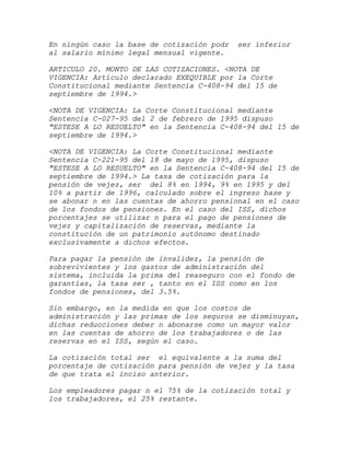En ningún caso la base de cotización podr   ser inferior
al salario mínimo legal mensual vigente.

ARTICULO 20. MONTO DE LAS COTIZACIONES. <NOTA DE
VIGENCIA: Artículo declarado EXEQUIBLE por la Corte
Constitucional mediante Sentencia C-408-94 del 15 de
septiembre de 1994.>

<NOTA DE VIGENCIA: La Corte Constitucional mediante
Sentencia C-027-95 del 2 de febrero de 1995 dispuso
"ESTESE A LO RESUELTO" en la Sentencia C-408-94 del 15 de
septiembre de 1994.>

<NOTA DE VIGENCIA: La Corte Constitucional mediante
Sentencia C-221-95 del 18 de mayo de 1995, dispuso
"ESTESE A LO RESUELTO" en la Sentencia C-408-94 del 15 de
septiembre de 1994.> La tasa de cotización para la
pensión de vejez, ser del 8% en 1994, 9% en 1995 y del
10% a partir de 1996, calculado sobre el ingreso base y
se abonar n en las cuentas de ahorro pensional en el caso
de los fondos de pensiones. En el caso del ISS, dichos
porcentajes se utilizar n para el pago de pensiones de
vejez y capitalización de reservas, mediante la
constitución de un patrimonio autónomo destinado
exclusivamente a dichos efectos.

Para pagar la pensión de invalidez, la pensión de
sobrevivientes y los gastos de administración del
sistema, incluida la prima del reaseguro con el fondo de
garantías, la tasa ser , tanto en el ISS como en los
fondos de pensiones, del 3.5%.

Sin embargo, en la medida en que los costos de
administración y las primas de los seguros se disminuyan,
dichas reducciones deber n abonarse como un mayor valor
en las cuentas de ahorro de los trabajadores o de las
reservas en el ISS, según el caso.

La cotización total ser el equivalente a la suma del
porcentaje de cotización para pensión de vejez y la tasa
de que trata el inciso anterior.

Los empleadores pagar n el 75% de la cotización total y
los trabajadores, el 25% restante.
 