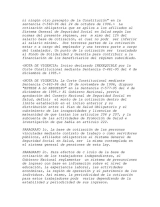 ni ningún otro precepto de la Constitución" en la
sentencia C-560-96 del 24 de octubre de 1996.> La
cotización obligatoria que se aplica a los afiliados al
Sistema General de Seguridad Social en Salud según las
normas del presente régimen, ser m ximo del 12% del
salario base de cotización, el cual no podr ser inferior
al salario mínimo. Dos terceras partes de la cotización
estar n a cargo del empleador y una tercera parte a cargo
del trabajador. Un punto de la cotización ser trasladado
al Fondo de Solidaridad y Garantía para contribuir a la
financiación de los beneficiarios del régimen subsidiado.

<NOTA DE VIGENCIA: Inciso declarado INEXEQUIBLE por la
Corte Constitucional mediante Sentencia C-461-95 del 4 de
diciembre de 1995.>

<NOTA DE VIGENCIA: La Corte Constitucional mediante
Sentencia C-663-96 del 28 de noviembre de 1996, dispuso
"ESTESE A LO RESUELTO" en la Sentencia C-577-95 del 4 de
diciembre de 1995.> El Gobierno Nacional, previa
aprobación del Consejo Nacional de Seguridad Social en
Salud, definir el monto de la cotización dentro del
límite establecido en el inciso anterior y su
distribución entre el Plan de Salud Obligatorio y el
cubrimiento de las incapacidades y licencias de
maternidad de que tratan los artículos 206 y 207, y la
subcuenta de las actividades de Promoción de Salud e
investigación de que habla en artículo 222.

PARAGRAFO 1o. La base de cotización de las personas
vinculadas mediante contrato de trabajo o como servidores
públicos, afiliados obligatorios al Sistema General de
Seguridad Social en Salud, ser la misma contemplada en
el sistema general de pensiones de esta Ley.

PARAGRAFO 2o. Para efectos de c lculo de la base de
cotización de los trabajadores independientes, el
Gobierno Nacional reglamentar un sistema de presunciones
de ingreso con base en información sobre el nivel de
educación, la experiencia laboral, las actividades
económicas, la región de operación y el patrimonio de los
individuos. Asi mismo, la periodicidad de la cotización
para estos trabajadores podr variar dependiendo de la
estabilidad y periodicidad de sus ingresos.
 