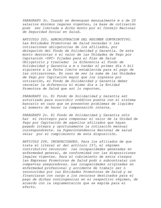 PARAGRAFO 3o. Cuando se devenguen mensualmente m s de 20
salarios mínimos legales vigentes, la base de cotización
podr ser limitada a dicho monto por el Consejo Nacional
de Seguridad Social en Salud.

ARTICULO 205. ADMINISTRACION DEL REGIMEN CONTRIBUTIVO.
Las Entidades Promotoras de Salud recaudar n las
cotizaciones obligatorias de los afiliados, por
delegación del Fondo de Solidaridad y Garantía. De este
monto descontar n el valor de las Unidades de Pago por
Capitación -UPC- fijadas para el Plan de Salud
Obligatorio y trasladar la diferencia al Fondo de
Solidaridad y Garantía a m s tardar el primer día h bil
siguiente a la fecha límite establecida para el pago de
las cotizaciones. En caso de ser la suma de las Unidades
de Pago por Capitación mayor que los ingresos por
cotización, el Fondo de Solidaridad y Garantía deber
cancelar la diferencia el mismo día a la Entidad
Promotora de Salud que así lo reporten.

PARAGRAFO 1o. El Fondo de Solidaridad y Garantía est
autorizado para suscribir créditos puente con el sistema
bancario en caso que se presenten problemas de liquidez
al momento de hacer la compensación interna.

PARAGRAFO 2o. El Fondo de Solidaridad y Garantía sólo
har el reintegro para compensar el valor de la Unidad de
Pago por Capitación de aquellos afiliados que hayan
pagado integra y oportunamente la cotización mensual
correspondiente. La Superintendencia Nacional de salud
velar por el cumplimiento de esta disposición.

ARTICULO 206. INCAPACIDADES. Para los afiliados de que
trata el literal a) del artículo 157, el régimen
contributivo reconocer las incapacidades generadas en
enfermedad general, de conformidad con las disposiciones
legales vigentes. Para el cubrimiento de estos riesgos
las Empresas Promotoras de Salud podr n subcontratar con
compa¤ías aseguradoras. Las incapacidades originadas en
enfermedad profesional y accidente de trabajo ser n
reconocidas por las Entidades Promotoras de Salud y se
financiaran con cargo a los recursos destinados para el
pago de dichas contingencias en el respectivo régimen, de
acuerdo con la reglamentación que se expida para el
efecto.
 