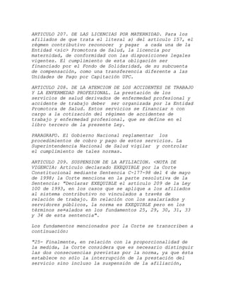 ARTICULO 207. DE LAS LICENCIAS POR MATERNIDAD. Para los
afiliados de que trata el literal a) del artículo 157, el
régmen contributivo reconocer y pagar a cada una de la
Entidad <sic> Promotora de Salud, la licencia por
maternidad, de conformidad con las disposiciones legales
vigentes. El cumplimiento de esta obligación ser
financiado por el Fondo de Solidaridad, de su subcuenta
de compensación, como una transferencia diferente a las
Unidades de Pago por Capitación UPC.

ARTICULO 208. DE LA ATENCION DE LOS ACCIDENTES DE TRABAJO
Y LA ENFERMEDAD PROFESIONAL. La prestación de los
servicios de salud derivados de enfermedad profesional y
accidente de trabajo deber ser organizada por la Entidad
Promotora de Salud. Estos servicios se financiar n con
cargo a la cotización del régimen de accidentes de
trabajo y enfermedad profesional, que se define en el
libro tercero de la presente Ley.

PARAGRAFO. El Gobierno Nacional reglamentar los
procedimientos de cobro y pago de estos servicios. La
Superintendencia Nacional de Salud vigilar y controlar
el cumplimiento de tales normas.

ARTICULO 209. SUSPENSION DE LA AFILIACION. <NOTA DE
VIGENCIA: Artículo declarado EXEQUIBLE por la Corte
Constitucional mediante Sentencia C-177-98 del 4 de mayo
de 1998; la Corte menciona en la parte resolutiva de la
Sentencia: "Declarar EXEQUIBLE el artículo 209 de la Ley
100 de 1993, en los casos que se aplique a los afiliados
al sistema contributivo no vinculados a través de
relación de trabajo. En relación con los asalariados y
servidores públicos, la norma es EXEQUIBLE pero en los
términos se¤alados en los fundamentos 25, 29, 30, 31, 33
y 34 de esta sentencia".

Los fundamentos mencionados por la Corte se transcriben a
continuación:

"25- Finalmente, en relación con la proporcionalidad de
la medida, la Corte considera que es necesario distinguir
las dos consecuencias previstas por la norma, ya que ésta
establece no sólo la interrupción de la prestación del
servicio sino incluso la suspensión de la afiliación,
 