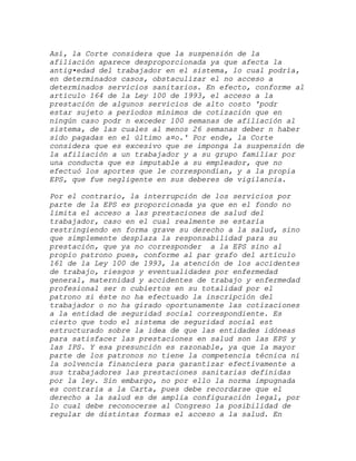 Así, la Corte considera que la suspensión de la
afiliación aparece desproporcionada ya que afecta la
antig•edad del trabajador en el sistema, lo cual podría,
en determinados casos, obstaculizar el no acceso a
determinados servicios sanitarios. En efecto, conforme al
artículo 164 de la Ley 100 de 1993, el acceso a la
prestación de algunos servicios de alto costo 'podr
estar sujeto a períodos mínimos de cotización que en
ningún caso podr n exceder 100 semanas de afiliación al
sistema, de las cuales al menos 26 semanas deber n haber
sido pagadas en el último a¤o.' Por ende, la Corte
considera que es excesivo que se imponga la suspensión de
la afiliación a un trabajador y a su grupo familiar por
una conducta que es imputable a su empleador, que no
efectuó los aportes que le correspondían, y a la propia
EPS, que fue negligente en sus deberes de vigilancia.

Por el contrario, la interrupción de los servicios por
parte de la EPS es proporcionada ya que en el fondo no
limita el acceso a las prestaciones de salud del
trabajador, caso en el cual realmente se estaría
restringiendo en forma grave su derecho a la salud, sino
que simplemente desplaza la responsabilidad para su
prestación, que ya no corresponder a la EPS sino al
propio patrono pues, conforme al par grafo del artículo
161 de la Ley 100 de 1993, la atención de los accidentes
de trabajo, riesgos y eventualidades por enfermedad
general, maternidad y accidentes de trabajo y enfermedad
profesional ser n cubiertos en su totalidad por el
patrono si éste no ha efectuado la inscripción del
trabajador o no ha girado oportunamente las cotizaciones
a la entidad de seguridad social correspondiente. Es
cierto que todo el sistema de seguridad social est
estructurado sobre la idea de que las entidades idóneas
para satisfacer las prestaciones en salud son las EPS y
las IPS. Y esa presunción es razonable, ya que la mayor
parte de los patronos no tiene la competencia técnica ni
la solvencia financiera para garantizar efectivamente a
sus trabajadores las prestaciones sanitarias definidas
por la ley. Sin embargo, no por ello la norma impugnada
es contraria a la Carta, pues debe recordarse que el
derecho a la salud es de amplia configuración legal, por
lo cual debe reconocerse al Congreso la posibilidad de
regular de distintas formas el acceso a la salud. En
 