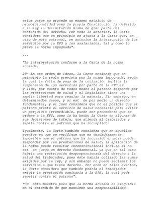 estos casos no procede un examen estricto de
proporcionalidad pues la propia Constitución ha deferido
a la ley la delimitación misma de gran parte del
contenido del derecho. Por todo lo anterior, la Corte
considera que en principio se ajusta a la Carta que, en
caso de mora patronal, se autorice la interrupción de los
servicios por la EPS a los asalariados, tal y como lo
prevé la norma impugnada".

...

"La interpretación conforme a la Carta de la norma
acusada.

29- En ese orden de ideas, la Corte entiende que en
principio la regla prevista por la norma impugnada, según
la cual la falta de pago de la cotización implica la
suspensión de los servicios por parte de la EPS es
v lida, por cuanto de todos modos el patrono responde por
las prestaciones de salud y el Legislador tiene una
amplia libertad para regular la materia. Sin embargo, en
determinados casos, y si est de por medio un derecho
fundamental, y el juez considera que no es posible que el
patrono preste el servicio de salud necesario para evitar
un perjuicio irremediable, puede ser procedente que se
ordene a la EPS, como lo ha hecho la Corte en algunas de
sus decisiones de tutela, que atienda al trabajador y
repita contra el patrono que ha incumplido.

Igualmente, la Corte también considera que en aquellos
eventos en que se verifique que es verdaderamente
imposible que el patrono que ha incurrido en mora pueda
responder por las prestaciones de salud, la aplicación de
la norma puede resultar inconstitucional incluso si no
est en juego un derecho fundamental, ya que en tal caso
habría una restricción desproporcionada del derecho a la
salud del trabajador, pues éste habría cotizado las sumas
exigidas por la ley, y sin embargo no puede reclamar los
servicios a que tiene derecho. Por ende en tales eventos,
la Corte considera que también podría el trabajador
exigir la prestación sanitaria a la EPS, la cual podr
repetir contra el patrono".

"30- Esto muestra pues que la norma acusada es exequible
en el entendido de que mantiene una responsabilidad
 