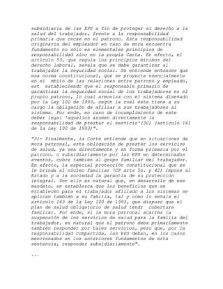 subsidiaria de las EPS a fin de proteger el derecho a la
salud del trabajador, frente a la responsabilidad
primaria que recae en el patrono. Esta responsabilidad
originaria del empleador en caso de mora encuentra
fundamento no sólo en elementales principios de
responsabilidad sino en la propia Carta. En efecto, el
artículo 53, que regula los principios mínimos del
derecho laboral, se¤ala que se debe garantizar al
trabajador la seguridad social. Se entiende entonces que
esa norma constitucional, que se proyecta esencialmente
en el mbito de las relaciones entre patrono y empleado,
est estableciendo que el responsable primario de
garantizar la seguridad social de los trabajadores es el
propio patrono, lo cual armoniza con el sistema dise¤ado
por la Ley 100 de 1993, según la cual éste tiene a su
cargo la obligación de afiliar a sus trabajadores al
sistema. Por ende, en caso de incumplimiento de este
deber legal 'aquellos asumen directamente la
responsabilidad de prestar el servicio'(30) (artículo 161
de la Ley 100 de 1993)".

"31- Finalmente, la Corte entiende que en situaciones de
mora patronal, esta obligación de prestar los servicios
de salud, ya sea directamente y en forma primaria por el
patrono, o subsidiariamente por las EPS en determinados
eventos, cubre también al grupo familiar del trabajador.
En efecto, la especial protección constitucional que se
le brinda al núcleo familiar (CP arts 5o. y 42) impone al
Estado y a la sociedad la garantía de su protección
integral. Por ello es natural que, en desarrollo de ese
mandato, se establezca que los beneficios que se
establecen para el trabajador afiliado a los sistemas se
aplican también a su familia, tal y como lo se¤ala el
artículo 163 de la Ley 100 de 1993, que dispuso que el
plan de salud obligatorio de salud tendr cobertura
familiar. Por ende, si la mora patronal acarrea la
suspensión de los servicios de salud para la familia del
trabajador, es natural que el patrono deba primariamente
también responder por tales servicios, pero que, por la
responsabilidad compartida, las EPS deban, en los casos
mencionados en los anteriores fundamentos de esta
sentencia, responder subsidiariamente".

...
 