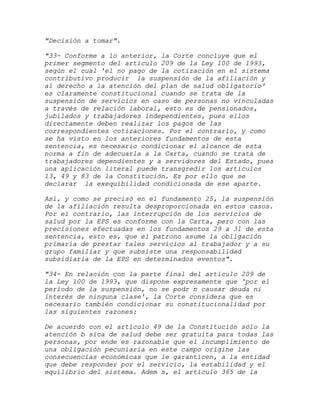 "Decisión a tomar".

"33- Conforme a lo anterior, la Corte concluye que el
primer segmento del artículo 209 de la Ley 100 de 1993,
según el cual 'el no pago de la cotización en el sistema
contributivo producir la suspensión de la afiliación y
al derecho a la atención del plan de salud obligatorio'
es claramente constitucional cuando se trata de la
suspensión de servicios en caso de personas no vinculadas
a través de relación laboral, esto es de pensionados,
jubilados y trabajadores independientes, pues ellos
directamente deben realizar los pagos de las
correspondientes cotizaciones. Por el contrario, y como
se ha visto en los anteriores fundamentos de esta
sentencia, es necesario condicionar el alcance de esta
norma a fin de adecuarla a la Carta, cuando se trata de
trabajadores dependientes y a servidores del Estado, pues
una aplicación literal puede transgredir los artículos
13, 49 y 83 de la Constitución. Es por ello que se
declarar la exequibilidad condicionada de ese aparte.

Así, y como se precisó en el fundamento 25, la suspensión
de la afiliación resulta desproporcionada en estos casos.
Por el contrario, las interrupción de los servicios de
salud por la EPS es conforme con la Carta, pero con las
precisiones efectuadas en los fundamentos 29 a 31 de esta
sentencia, esto es, que el patrono asume la obligación
primaria de prestar tales servicios al trabajador y a su
grupo familiar y que subsiste una responsabilidad
subsidiaria de la EPS en determinados eventos".

"34- En relación con la parte final del artículo 209 de
la Ley 100 de 1993, que dispone expresamente que 'por el
período de la suspensión, no se podr n causar deuda ni
interés de ninguna clase', la Corte considera que es
necesario también condicionar su constitucionalidad por
las siguientes razones:

De acuerdo con el artículo 49 de la Constitución sólo la
atención b sica de salud debe ser gratuita para todas las
personas, por ende es razonable que el incumplimiento de
una obligación pecuniaria en este campo origine las
consecuencias económicas que le garanticen, a la entidad
que debe responder por el servicio, la estabilidad y el
equilibrio del sistema. Adem s, el artículo 365 de la
 