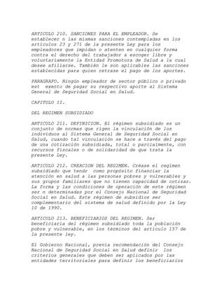 ARTICULO 210. SANCIONES PARA EL EMPLEADOR. Se
establecer n las mismas sanciones contempladas en los
artículos 23 y 271 de la presente Ley para los
empleadores que impidan o atenten en cualquier forma
contra el derecho del trabajador a escoger libre y
voluntariamente la Entidad Promotora de Salud a la cual
desee afiliarse. También le son aplicables las sanciones
establecidas para quien retrase el pago de los aportes.

PARAGRAFO. Ningún empleador de sector público o privado
est exento de pagar su respectivo aporte al Sistema
General de Seguridad Social en Salud.

CAPITULO II.

DEL REGIMEN SUBSIDIADO

ARTICULO 211. DEFINICION. El régimen subsidiado es un
conjunto de normas que rigen la vinculación de los
individuos al Sistema General de Seguridad Social en
Salud, cuando tal vinculación se hace a través del pago
de una cotización subsidiada, total o parcialmente, con
recursos fiscales o de solidaridad de que trata la
presente Ley.

ARTICULO 212. CREACION DEL REGIMEN. Créase el regimen
subsidiado que tendr como propósito financiar la
atención en salud a las personas pobres y vulnerables y
sus grupos familiares que no tienen capacidad de cotizar.
La forma y las condiciones de operación de este régimen
ser n determinadas por el Consejo Nacional de Seguridad
Social en Salud. Este régimen de subsidios ser
complementario del sistema de salud definido por la Ley
10 de 1990.

ARTICULO 213. BENEFICIARIOS DEL REGIMEN. Ser
beneficiaria del régimen subsidiado toda la población
pobre y vulnerable, en los términos del artículo 157 de
la presente ley.

El Gobierno Nacional, previa recomendación del Consejo
Nacional de Seguridad Social en Salud definir los
criterios generales que deben ser aplicados por las
entidades territoriales para definir los beneficiarios
 