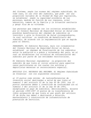 del Sistema, según las normas del régimen subsidiado. En
todo caso, el car cter del subsidio, que podr ser una
proporción variable de la Unidad de Pago por Capitación,
se establecer según la capacidad económica de las
personas, medida en función de sus ingresos, nivel
educativo, tama¤o de la familia y la situación sanitaria
y geogr fica de su vivienda.

Las personas que cumplan con los criterios establecidos
por el Consejo Nacional de Seguridad Social en Salud como
posibles beneficiarios del régimen de subsidios se
inscribir n ante la Dirección de Salud correspondiente,
la cual calificar su condición de beneficiario del
subsidio, de acuerdo con la reglamentación que se expida
para el efecto.

PARAGRAFO. El Gobierno Nacional, bajo los lineamientos
del Consejo Nacional de Seguridad Social en Salud,
establecer un régimen de focalización de los subsidios
entre la población m s pobre y vulnerable del país, en el
cual se establezcan los criterios de cofinanciación del
subsidio por parte de las entidades territoriales.

El Gobierno Nacional reglamentar la proporción del
subsidio de que trata el inciso anterior para aquellos
casos particulares en los cuales los artistas y
deportistas merezcan un reconocimiento especial.

ARTICULO 214. RECURSOS DEL REGIMEN. El Régimen Subsidiado
se financiar con los siguientes recursos:

a) 15 puntos como minimo de lastrasfernencias de
inversión social destinadas a salud de que trata el
numeral 2 del artículo 22 de la Ley 60 de 1993. Los 10
puntos restantes deber n invertirse de conformidad con el
numeral 2 del artículo 21 de la Ley 60 de 1993,
exceptuando el pago de subsidios. Adicionalmente, durante
el período 1994-1997 10 puntos de la transferencia de
libre asignación de que trata el par grafo del artículo
22 de dicha Ley deber n destinarse a dotación,
mantenimiento y construcción de infraestructura de
prestación de servicios.
 