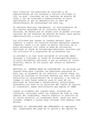 Para financiar las pensiones de invalidez y de
sobrevivientes de los actuales y futuros afiliados al
ISS, se podr trasladar de las reservas de pensión de
vejez a las de invalidez y sobrevivientes un monto
equivalente al que se obtendría por el bono de
reconocimiento de conformidad con esta ley.

El Gobierno Nacional reglamentar el funcionamiento de
las cuentas separadas en el Instituto de Seguros
Sociales, de manera que en ningún caso se puedan utilizar
recursos de las reservas de pensión de vejez, para gastos
administrativos u otros fines distintos.

Los afiliados que tengan un ingreso mensual igual o
superior a cuatro (4) salarios mínimos mensuales legales
vigentes, tendr n a su cargo un aporte adicional de un
punto porcentual (1%) sobre su base de cotización,
destinado al Fondo de Solidaridad Pensional, previsto por
los artículos 25 y siguientes de la presente ley.

La entidad a la cual esté cotizando el afiliado deber
recaudar y trasladar al Fondo de Solidaridad Pensional,
el punto porcentual adicional a que se refiere el inciso
anterior, dentro de los plazos que se¤ale el Gobierno
Nacional.

ARTICULO 21. INGRESO BASE DE LIQUIDACION. Se entiende por
ingreso base para liquidar las pensiones previstas en
esta ley, el promedio de los salarios o rentas sobre los
cuales ha cotizado el afiliado durante los diez (10) a¤os
anteriores al reconocimiento de la pensión, o en todo el
tiempo si este fuere inferior para el caso de las
pensiones de invalidez o sobrevivencia, actualizados
anualmente con base en la variación del Indice de Precios
al consumidor, según certificación que expida el DANE.

Cuando el promedio del ingreso base, ajustado por
inflación, calculado sobre los ingresos de toda la vida
laboral del trabajador, resulte superior al previsto en
el inciso anterior, el trabajador podr optar por este
sistema, siempre y cuando haya cotizado 1250 semanas como
mínimo.

ARTICULO 22. OBLIGACIONES DEL EMPLEADOR. El empleador
ser responsable del pago de su aporte y del aporte de
 