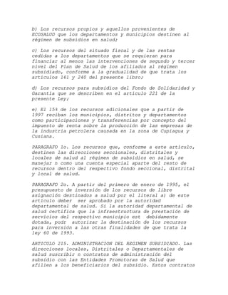 b) Los recursos propios y aquellos provenientes de
ECOSALUD que los departamentos y municipios destinen al
régimen de subsidios en salud;

c) Los recursos del situado fiscal y de las rentas
cedidas a los departamentos que se requieran para
financiar al menos las intervenciones de segundo y tercer
nivel del Plan de Salud de los afiliados al régimen
subsidiado, conforme a la gradualidad de que trata los
artículos 161 y 240 del presente libro;

d) Los recursos para subsidios del Fondo de Solidaridad y
Garantía que se describen en el artículo 221 de la
presente Ley;

e) El 15% de los recursos adicionales que a partir de
1997 reciban los municipios, distritos y departamentos
como participaciones y transferencias por concepto del
impuesto de renta sobre la producción de las empresas de
la industria petrolera causada en la zona de Cupiagua y
Cusiana.

PARAGRAFO 1o. Los recursos que, conforme a este artículo,
destinen las direcciones seccionales, distritales y
locales de salud al régimen de subsidios en salud, se
manejar n como una cuenta especial aparte del resto de
recursos dentro del respectivo fondo seccional, distrital
y local de salud.

PARAGRAFO 2o. A partir del primero de enero de 1995, el
presupuesto de inversión de los recursos de libre
asignación destinados a salud por el literal a) de este
artículo deber ser aprobado por la autoridad
departamental de salud. Si la autoridad departamental de
salud certifica que la infraestructura de prestación de
servicios del respectivo municipio est debidamente
dotada, podr autorizar la destinación de los recursos
para inversión a las otras finalidades de que trata la
ley 60 de 1993.

ARTICULO 215. ADMINISTRACION DEL REGIMEN SUBSIDIADO. Las
direcciones locales, Distritales o Departamentales de
salud suscribir n contratos de administración del
subsidio con las Entidades Promotoras de Salud que
afilien a los beneficiarios del subsidio. Estos contratos
 