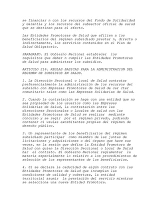 se financiar n con los recursos del Fondo de Solidaridad
y Garantía y los recursos del subsector oficial de salud
que se destinen para el efecto.

Las Entidades Promotoras de Salud que afilien a los
beneficiarios del régimen subsidiado prestar n, directa o
indirectamente, los servicios contenidos en el Plan de
Salud Obligatorio.

PARAGRAFO. El Gobierno Nacional establecer los
requisitos que deber n cumplir las Entidades Promotoras
de Salud para administrar los subsidios.

ARTICULO 216. REGLAS BASICAS PARA LA ADMINISTRACION DEL
REGIMEN DE SUBSIDIOS EN SALUD.

1. La Dirección Seccional o local de Salud contratar
preferencialmente la administración de los recursos del
subsidio con Empresas Promotoras de Salud de car cter
comunitario tales como las Empresas Solidarias de Salud.

2. Cuando la contratación se haga con una entidad que no
sea propiedad de los usuarios como las Empresas
Solidarias de Salud, la contratación entre las
direcciones Seccionales o Locales de salud con las
Entidades Promotoras de Salud se realizar mediante
concurso y se regir por el régimen privado, pudiendo
contener cl usulas exorbitantes propias del régimen de
derecho público.

3. Un representante de los beneficiarios del régimen
subsidiado participar como miembro de las juntas de
licitaciones y adquisiciones o del órgano que hace sus
veces, en la sesión que defina la Entidad Promotora de
Salud con quien la Dirección Seccional o Local de Salud
har el contrato. El Gobierno Nacional reglamentar la
materia especialmente lo relativo a los procedimientos de
selección de los representantes de los beneficiarios.

4. Si se declara la caducidad de algún contrato con las
Entidades Promotoras de Salud que incumplan las
condiciones de calidad y cobertura, la entidad
territorial asumir la prestación del servicio mientras
se selecciona una nueva Entidad Promotora.
 