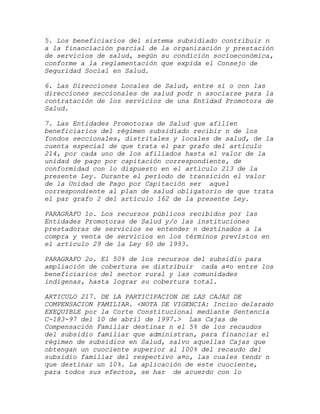 5. Los beneficiarios del sistema subsidiado contribuir n
a la financiación parcial de la organización y prestación
de servicios de salud, según su condición socioeconómica,
conforme a la reglamentación que expida el Consejo de
Seguridad Social en Salud.

6. Las Direcciones Locales de Salud, entre sí o con las
direcciones seccionales de salud podr n asociarse para la
contratación de los servicios de una Entidad Promotora de
Salud.

7. Las Entidades Promotoras de Salud que afilien
beneficiarios del régimen subsidiado recibir n de los
fondos seccionales, distritales y locales de salud, de la
cuenta especial de que trata el par grafo del artículo
214, por cada uno de los afiliados hasta el valor de la
unidad de pago por capitación correspondiente, de
conformidad con lo dispuesto en el artículo 213 de la
presente Ley. Durante el período de transición el valor
de la Unidad de Pago por Capitación ser aquel
correspondiente al plan de salud obligatorio de que trata
el par grafo 2 del artículo 162 de la presente Ley.

PARAGRAFO 1o. Los recursos públicos recibidos por las
Entidades Promotoras de Salud y/o las instituciones
prestadoras de servicios se entender n destinados a la
compra y venta de servicios en los términos previstos en
el artículo 29 de la Ley 60 de 1993.

PARAGRAFO 2o. El 50% de los recursos del subsidio para
ampliación de cobertura se distribuir cada a¤o entre los
beneficiarios del sector rural y las comunidades
indígenas, hasta lograr su cobertura total.

ARTICULO 217. DE LA PARTICIPACION DE LAS CAJAS DE
COMPENSACION FAMILIAR. <NOTA DE VIGENCIA: Inciso delarado
EXEQUIBLE por la Corte Constitucional mediante Sentencia
C-183-97 del 10 de abril de 1997.> Las Cajas de
Compensación Familiar destinar n el 5% de los recaudos
del subsidio familiar que administran, para financiar el
régimen de subsidios en Salud, salvo aquellas Cajas que
obtengan un cuociente superior al 100% del recaudo del
subsidio familiar del respectivo a¤o, las cuales tendr n
que destinar un 10%. La aplicación de este cuociente,
para todos sus efectos, se har de acuerdo con lo
 