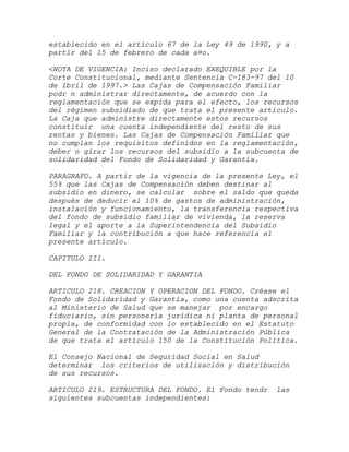 establecido en el artículo 67 de la Ley 49 de 1990, y a
partir del 15 de febrero de cada a¤o.

<NOTA DE VIGENCIA: Inciso declarado EXEQUIBLE por la
Corte Constitucional, mediante Sentencia C-183-97 del 10
de 1bril de 1997.> Las Cajas de Compensación Familiar
podr n administrar directamente, de acuerdo con la
reglamentación que se expida para el efecto, los recursos
del régimen subsidiado de que trata el presente artículo.
La Caja que administre directamente estos recursos
constituir una cuenta independiente del resto de sus
rentas y bienes. Las Cajas de Compensación Familiar que
no cumplan los requisitos definidos en la reglamentación,
deber n girar los recursos del subsidio a la subcuenta de
solidaridad del Fondo de Solidaridad y Garantía.

PARAGRAFO. A partir de la vigencia de la presente Ley, el
55% que las Cajas de Compensación deben destinar al
subsidio en dinero, se calcular sobre el saldo que queda
después de deducir el 10% de gastos de administración,
instalación y funcionamiento, la transferencia respectiva
del fondo de subsidio familiar de vivienda, la reserva
legal y el aporte a la Superintendencia del Subsidio
Familiar y la contribución a que hace referencia el
presente artículo.

CAPITULO III.

DEL FONDO DE SOLIDARIDAD Y GARANTIA

ARTICULO 218. CREACION Y OPERACION DEL FONDO. Créase el
Fondo de Solidaridad y Garantía, como una cuenta adscrita
al Ministerio de Salud que se manejar por encargo
fiduciario, sin personería jurídica ni planta de personal
propia, de conformidad con lo establecido en el Estatuto
General de la Contratación de la Administración Pública
de que trata el artículo 150 de la Constitución Política.

El Consejo Nacional de Seguridad Social en Salud
determinar los criterios de utilización y distribución
de sus recursos.

ARTICULO 219. ESTRUCTURA DEL FONDO. El Fondo tendr   las
siguientes subcuentas independientes:
 