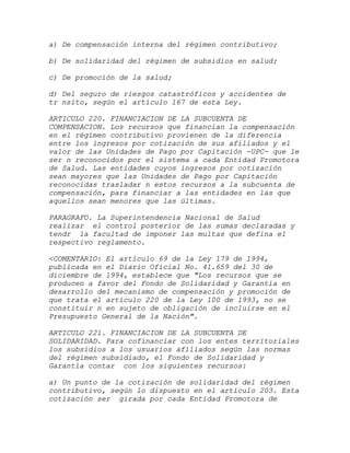 a) De compensación interna del régimen contributivo;

b) De solidaridad del régimen de subsidios en salud;

c) De promoción de la salud;

d) Del seguro de riesgos catastróficos y accidentes de
tr nsito, según el artículo 167 de esta Ley.

ARTICULO 220. FINANCIACION DE LA SUBCUENTA DE
COMPENSACION. Los recursos que financian la compensación
en el régimen contributivo provienen de la diferencia
entre los ingresos por cotización de sus afiliados y el
valor de las Unidades de Pago por Capitación -UPC- que le
ser n reconocidos por el sistema a cada Entidad Promotora
de Salud. Las entidades cuyos ingresos por cotización
sean mayores que las Unidades de Pago por Capitación
reconocidas trasladar n estos recursos a la subcuenta de
compensación, para financiar a las entidades en las que
aquellos sean menores que las últimas.

PARAGRAFO. La Superintendencia Nacional de Salud
realizar el control posterior de las sumas declaradas y
tendr la facultad de imponer las multas que defina el
respectivo reglamento.

<COMENTARIO: El artículo 69 de la Ley 179 de 1994,
publicada en el Diario Oficial No. 41.659 del 30 de
diciembre de 1994, establece que "Los recursos que se
producen a favor del Fondo de Solidaridad y Garantía en
desarrollo del mecanismo de compensación y promoción de
que trata el artículo 220 de la Ley 100 de 1993, no se
constituir n en sujeto de obligación de incluirse en el
Presupuesto General de la Nación".

ARTICULO 221. FINANCIACION DE LA SUBCUENTA DE
SOLIDARIDAD. Para cofinanciar con los entes territoriales
los subsidios a los usuarios afiliados según las normas
del régimen subsidiado, el Fondo de Solidaridad y
Garantía contar con los siguientes recursos:

a) Un punto de la cotización de solidaridad del régimen
contributivo, según lo dispuesto en el artículo 203. Esta
cotización ser girada por cada Entidad Promotora de
 