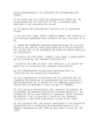 Salud directamente a la subcuenta de solidaridad del
fondo;

b) El monto que las Cajas de Compensación Familiar, de
conformidad con el artículo 217 de la presente Ley,
destinen a los subsidios de salud;

c) Un aporte del presupuesto nacional de la siguiente
forma:

1. En los a¤os 1994, 1995 y 1996 no deber ser inferior a
los recursos generados por concepto de los literales a) y
b)

2. <NOTA DE VIGENCIA: Numeral modificado por el artículo
34 de la Ley 344 de 1996, publicada en el Diario Oficial
No. 42.951 del 31 de diciembre de 1996, el nuevo texto es
el siguiente:>

- A partir de 1997 podr llegar a ser igual a medio punto
de la cotización del régimen contributivo.

- A partir de 1998 no podr ser inferior a un cuarto de
punto de la cotización del régimen contributivo.

d) Los rendimientos financieros generados por la
inversión de los anteriores recursos;

e) Los rendimientos financieros de la inversión de los
ingresos derivados de la enajenación de las acciones y
participaciones de la Nación en las empresas públicas o
mixtas que se destinen a este fin por el CONPES;

f) Los recursos provenientes del impuesto de remesas de
utilidades de empresas petroleras correspondientes a la
producción de la zona cusiana y cupiagua. Estos recursos
se deducir n de la base de c lculo de los ingresos
corrientes a que hace referencia la Ley 60 de 1993;

g) Los recursos del IVA social destinados a los planes de
ampliación de la cobertura de seguridad social a las
madres comunitarias del ICBF de que trata la Ley 6o. de
1992.
 