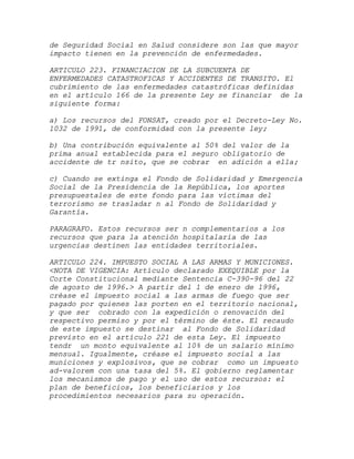de Seguridad Social en Salud considere son las que mayor
impacto tienen en la prevención de enfermedades.

ARTICULO 223. FINANCIACION DE LA SUBCUENTA DE
ENFERMEDADES CATASTROFICAS Y ACCIDENTES DE TRANSITO. El
cubrimiento de las enfermedades catastróficas definidas
en el artículo 166 de la presente Ley se financiar de la
siguiente forma:

a) Los recursos del FONSAT, creado por el Decreto-Ley No.
1032 de 1991, de conformidad con la presente ley;

b) Una contribución equivalente al 50% del valor de la
prima anual establecida para el seguro obligatorio de
accidente de tr nsito, que se cobrar en adición a ella;

c) Cuando se extinga el Fondo de Solidaridad y Emergencia
Social de la Presidencia de la República, los aportes
presupuestales de este fondo para las víctimas del
terrorismo se trasladar n al Fondo de Solidaridad y
Garantía.

PARAGRAFO. Estos recursos ser n complementarios a los
recursos que para la atención hospitalaria de las
urgencias destinen las entidades territoriales.

ARTICULO 224. IMPUESTO SOCIAL A LAS ARMAS Y MUNICIONES.
<NOTA DE VIGENCIA: Artículo declarado EXEQUIBLE por la
Corte Constitucional mediante Sentencia C-390-96 del 22
de agosto de 1996.> A partir del 1 de enero de 1996,
créase el impuesto social a las armas de fuego que ser
pagado por quienes las porten en el territorio nacional,
y que ser cobrado con la expedición o renovación del
respectivo permiso y por el término de éste. El recaudo
de este impuesto se destinar al Fondo de Solidaridad
previsto en el artículo 221 de esta Ley. El impuesto
tendr un monto equivalente al 10% de un salario mínimo
mensual. Igualmente, créase el impuesto social a las
municiones y explosivos, que se cobrar como un impuesto
ad-valorem con una tasa del 5%. El gobierno reglamentar
los mecanismos de pago y el uso de estos recursos: el
plan de beneficios, los beneficiarios y los
procedimientos necesarios para su operación.
 