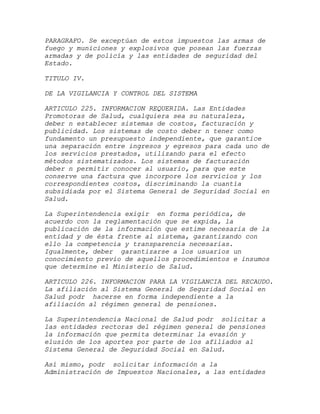 PARAGRAFO. Se exceptúan de estos impuestos las armas de
fuego y municiones y explosivos que posean las fuerzas
armadas y de policía y las entidades de seguridad del
Estado.

TITULO IV.

DE LA VIGILANCIA Y CONTROL DEL SISTEMA

ARTICULO 225. INFORMACION REQUERIDA. Las Entidades
Promotoras de Salud, cualquiera sea su naturaleza,
deber n establecer sistemas de costos, facturación y
publicidad. Los sistemas de costo deber n tener como
fundamento un presupuesto independiente, que garantice
una separación entre ingresos y egresos para cada uno de
los servicios prestados, utilizando para el efecto
métodos sistematizados. Los sistemas de facturación
deber n permitir conocer al usuario, para que este
conserve una factura que incorpore los servicios y los
correspondientes costos, discriminando la cuantía
subsidiada por el Sistema General de Seguridad Social en
Salud.

La Superintendencia exigir en forma periódica, de
acuerdo con la reglamentación que se expida, la
publicación de la información que estime necesaria de la
entidad y de ésta frente al sistema, garantizando con
ello la competencia y transparencia necesarias.
Igualmente, deber garantizarse a los usuarios un
conocimiento previo de aquellos procedimientos e insumos
que determine el Ministerio de Salud.

ARTICULO 226. INFORMACION PARA LA VIGILANCIA DEL RECAUDO.
La afiliación al Sistema General de Seguridad Social en
Salud podr hacerse en forma independiente a la
afiliación al régimen general de pensiones.

La Superintendencia Nacional de Salud podr solicitar a
las entidades rectoras del régimen general de pensiones
la información que permita determinar la evasión y
elusión de los aportes por parte de los afiliados al
Sistema General de Seguridad Social en Salud.

Así mismo, podr solicitar información a la
Administración de Impuestos Nacionales, a las entidades
 