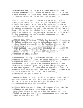 recaudadoras territoriales y a otras entidades que
reciban contribuciones sobre la nómina orientada a los
mismos efectos. En todo caso, esta información observar
la reserva propia de la de car cter tributario.

ARTICULO 227. CONTROL Y EVALUACION DE LA CALIDAD DEL
SERVICIO DE SALUD. Es facultad del Gobierno Nacional
expedir las normas relativas a la organización de un
sistema obligatorio de garantía de calidad de la atención
de salud, incluyendo la auditoría médica, de obligatorio
desarrollo en las Entidades Promotoras de Salud, con el
objeto de garantizar la adecuada calidad en la prestación
de los servicios. La información producida ser de
conocimiento público.

ARTICULO 228. REVISORIA FISCAL. Las Entidades Promotoras
de Salud, cualquiera sea su naturaleza, deber n tener un
revisor fiscal designado por la Asamblea General de
Accionistas, o por el órgano competente. El revisor
fiscal cumplir las funciones previstas en el libro II,
título I, capítulo VII del Código de Comercio y se
sujetar a lo allí dispuesto sin perjuicio de lo
prescrito en otras normas.

Corresponder al Superintendente Nacional de Salud dar
posesión al Revisor Fiscal de tales entidades. Cuando la
designación recaiga en una asociación o firma de
contadores, la diligencia de posesión proceder con
relación al contador público que sea designado por la
misma para ejercer las funciones de revisor fiscal. La
posesión sólo se efectuar una vez el Superintendente se
cerciore acerca del car cter, la idoneidad y la
experiencia del peticionario.

PARAGRAFO. Para la inscripción en el registro mercantil
del nombramiento de los revisores fiscales, se exigir
por parte de las C maras de Comercio copia de la
correspondiente acta de posesión.

ARTICULO 229. CONTROL FISCAL. El control fiscal de las
entidades de que habla esta Ley, se har por las
respectivas Contralorías para las que tengan car cter
oficial y, por los controles estatutarios para las que
tengan un car cter privado.
 