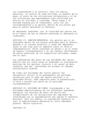 los trabajadores a su servicio. Para tal efecto,
descontar el salario de cada afiliado, al momento de su
pago, el monto de las cotizaciones obligatorias y el de
las voluntarias que expresamente haya autorizado por
escrito el afiliado, y trasladar estas sumas a la
entidad elegida por el trabajador, junto con las
correspondientes a su aporte, dentro de los plazos que
para el efecto determine el Gobierno.

El empleador responder por la totalidad del aporte aun
en el evento de que no hubiere efectuado el descuento al
trabajador.

ARTICULO 23. SANCION MORATORIA. Los aportes que no se
consignen dentro de los plazos se¤alados para el efecto,
generar n un interés moratorio a cargo del empleador,
igual al que rige para el impuesto sobre la renta y
complementarios. Estos intereses se abonar n en el fondo
de reparto correspondiente o en las cuentas individuales
de ahorro pensional de los respectivos afiliados, según
sea el caso.

Los ordenadores del gasto de las entidades del sector
público que sin justa causa no dispongan la consignación
oportuna de los aportes, incurrir n en causal de mala
conducta, que ser sancionada con arreglo al régimen
disciplinario vigente.

En todas las entidades del sector público ser
obligatorio incluir en el presupuesto las partidas
necesarias para el pago del aporte patronal a la
Seguridad Social, como requisito para la presentación,
tr mite y estudio por parte de la autoridad
correspondiente.

ARTICULO 24. ACCIONES DE COBRO. Corresponde a las
entidades administradoras de los diferentes regímenes
adelantar las acciones de cobro con motivo del
incumplimiento de las obligaciones del empleador de
conformidad con la reglamentación que expida el Gobierno
Nacional. Para tal efecto, la liquidación mediante la
cual la administradora determine el valor adeudado,
prestar mérito ejecutivo.

CAPITULO IV.
 