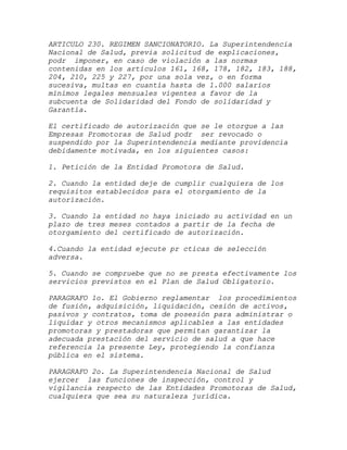 ARTICULO 230. REGIMEN SANCIONATORIO. La Superintendencia
Nacional de Salud, previa solicitud de explicaciones,
podr imponer, en caso de violación a las normas
contenidas en los artículos 161, 168, 178, 182, 183, 188,
204, 210, 225 y 227, por una sola vez, o en forma
sucesiva, multas en cuantía hasta de 1.000 salarios
mínimos legales mensuales vigentes a favor de la
subcuenta de Solidaridad del Fondo de solidaridad y
Garantía.

El certificado de autorización que se le otorgue a las
Empresas Promotoras de Salud podr ser revocado o
suspendido por la Superintendencia mediante providencia
debidamente motivada, en los siguientes casos:

1. Petición de la Entidad Promotora de Salud.

2. Cuando la entidad deje de cumplir cualquiera de los
requisitos establecidos para el otorgamiento de la
autorización.

3. Cuando la entidad no haya iniciado su actividad en un
plazo de tres meses contados a partir de la fecha de
otorgamiento del certificado de autorización.

4.Cuando la entidad ejecute pr cticas de selección
adversa.

5. Cuando se compruebe que no se presta efectivamente los
servicios previstos en el Plan de Salud Obligatorio.

PARAGRAFO 1o. El Gobierno reglamentar los procedimientos
de fusión, adquisición, liquidación, cesión de activos,
pasivos y contratos, toma de posesión para administrar o
liquidar y otros mecanismos aplicables a las entidades
promotoras y prestadoras que permitan garantizar la
adecuada prestación del servicio de salud a que hace
referencia la presente Ley, protegiendo la confianza
pública en el sistema.

PARAGRAFO 2o. La Superintendencia Nacional de Salud
ejercer las funciones de inspección, control y
vigilancia respecto de las Entidades Promotoras de Salud,
cualquiera que sea su naturaleza jurídica.
 