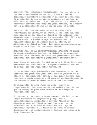 ARTICULO 231. VEEDURIAS COMUNITARIAS. Sin perjuicio de
los dem s mecanismos de control, y con el fin de
garantizar cobertura eficiencia y calidad de servicios,
la prestación de los servicios mediante el régimen de
Subsidios en salud ser objeto de control por parte de
veedurías comunitarias elegidas popularmente, de acuerdo
con la reglamentación que se expida para el efecto.

ARTICULO 232. OBLIGACIONES DE LAS INSTITUCIONES
PRESTADORAS DE SERVICIOS DE SALUD. A las Instituciones
prestadoras de servicios de Salud se les aplicar las
disposiciones contenidas en los artículos 225, 227 y 228
de que trata la presente Ley, de acuerdo con la
reglamentación que se expida para el efecto. El
Ministerio de Salud definir los casos excepcionales en
donde no se exigir la revisoría fiscal.

ARTICULO 233. DE LA SUPERINTENDENCIA NACIONAL DE SALUD.
La Superintendencia Nacional de Salud es un organismo
adscrito al Ministerio de Salud con personería jurídica,
autonomía administrativa y patrimonio independiente.

Adiciónase el artículo 7o. del Decreto 2165 de 1992, que
establece las funciones de la Superintendencia Nacional
de Salud, con los siguientes numerales:

1. Interrogar bajo juramento y con observancia de las
formalidades previstas para esta base de pruebas en el
código de procedimiento civil, a cualquier persona cuyo
testimonio pueda resultar útil para el esclarecimiento de
los hechos durante el desarrollo de sus funciones.

En desarrollo de esta facultad podr exigir la
comparecencia, haciendo uso de las medidas coercitivas
que se consagran para este efecto en el Código de
Procedimiento Civil.

2. Imponer a las instituciones respecto de las cuales
tenga funciones de inspección y vigilancia,
administradores, empleados o revisor fiscal de las
mismas, previa solicitud de explicaciones, multas
sucesivas hasta de 1000 salarios mínimos legales
mensuales vigentes a la fecha de la sanción cuando
desobedezcan las instrucciones u órdenes que imparta la
Superintendencia.
 