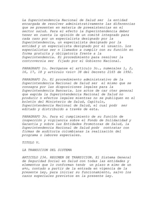 La Superintendencia Nacional de Salud ser la entidad
encargada de resolver administrativamente las diferencias
que se presenten en materia de preexistencias en el
sector salud. Para el efecto la Superintendencia deber
tener en cuenta la opinión de un comité integrado para
cada caso por un especialista designado por la
Superintendencia, un especialista designado por la
entidad y un especialista designado por el usuario. Los
especialistas ser n llamados a cumplir con su función en
forma gratuita y obligatoria frente a la
Superintendencia. El procedimiento para resolver la
controversia ser fijado por el Gobierno Nacional.

PARAGRAFO 1o. Deróganse el artículo 3o., numerales 1, 2,
16, 17, 18 y artículo <sic> 38 del Decreto 2165 de 1992.

PARAGRAFO 2o. El procedimiento administrativo de la
Superintendencia Nacional de Salud ser el mismo que se
consagra por las disposiciones legales para la
Superintendencia Bancaria. Los actos de car cter general
que expida la Superintendencia Nacional de Salud no
producir n efectos legales mientras no se publiquen en el
boletín del Ministerio de Salud, Capítulo,
Superintendencia Nacional de Salud, el cual podr ser
editado y distribuido a través de esta.

PARAGRAFO 3o. Para el cumplimiento de su función de
inspección y vigilancia sobre el Fondo de Solidaridad y
Garantía y sobre las Entidades Promotoras de Salud, la
Superintendencia Nacional de Salud podr contratar con
firmas de auditoría colombianas la realización del
programa o labores especiales.

TITULO V.

LA TRANSICION DEL SISTEMA

ARTICULO 234. REGIMEN DE TRANSICION. El Sistema General
de Seguridad Social en Salud con todas las entidades y
elementos que lo conforman tendr un plazo m ximo de un
a¤o, contado a partir de la entrada en vigencia de la
presente Ley, para iniciar su funcionamiento, salvo los
casos especiales previstos en la presente Ley.
 