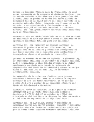 Créase la Comisión Técnica para la Transición, la cual
estar encargada de la asesoría al Gobierno Nacional, con
la debida consulta a los diversos grupos participes del
Sistema, para la puesta en marcha del nuevo Sistema de
Seguridad Social en Salud dentro del plazo previsto en el
presente artículo. Estar compuesta por 5 expertos en la
materia, y su organización y funcionamiento ser n
reglamentados por el Gobierno Nacional. El Gobierno
Nacional har las apropiaciones presupuestales necesarias
para su financiación.

PARAGRAFO. Las Entidades Promotoras de Salud que se creen
en desarrollo de esta Ley tendr n desde el comienzo de su
operación cobertura familiar para sus afiliados.

ARTICULO 235. DEL INSTITUTO DE SEGUROS SOCIALES. No
obstante lo previsto en el artículo anterior, las
obligaciones de afiliación y cotización consagradas en
las leyes vigentes ser n exigibles para empleadores y
trabajadores durante el período de transición.

Quienes al momento de entrar en vigencia la presente Ley,
se encuentren afiliados al Instituto de Seguros Sociales,
podr n trasladarse a otra Entidad Promotora de Salud
debidamente aprobada sólo cuando la subcuenta de
compensación del Fondo de Solidaridad y Garantía, de que
habla el artículo 220 de esta Ley, se encuentre
efectivamente operando.

La extensión de la cobertura familiar para quienes
continúen o decidan afiliarse al Instituto de Seguros
Sociales se har en forma progresiva, en un período
m ximo de 1 a¤o a partir de la operación efectiva del
Fondo de Solidaridad y Garantía.

PARAGRAFO. <NOTA DE VIGENCIA: El par grafo de clarado
INEXEQUIBLE por la Corte Constitucional mediante
Sentencia C-579-96 del 30 de octubre de 1996.> Los
trabajadores del Instituto de Seguros Sociales mantendr n
el car cter de Empleados de la Seguridad Social.

ARTICULO 236. DE LAS CAJAS, FONDOS Y ENTIDADES DE
SEGURIDAD SOCIAL DEL SECTOR PUBLICO, EMPRESAS Y ENTIDADES
PUBLICAS. <NOTA DE VIGENCIA: Inciso declarado EXEQUIBLE
por la Corte Constitucional mediante Sentencia C-497A-94
 