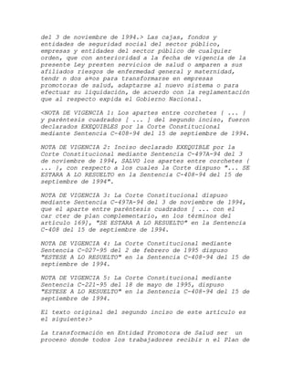 del 3 de noviembre de 1994.> Las cajas, fondos y
entidades de seguridad social del sector público,
empresas y entidades del sector público de cualquier
orden, que con anterioridad a la fecha de vigencia de la
presente Ley presten servicios de salud o amparen a sus
afiliados riesgos de enfermedad general y maternidad,
tendr n dos a¤os para transformarse en empresas
promotoras de salud, adaptarse al nuevo sistema o para
efectuar su liquidación, de acuerdo con la reglamentación
que al respecto expida el Gobierno Nacional.

<NOTA DE VIGENCIA 1: Los apartes entre corchetes { ... }
y paréntesis cuadrados [ ... ] del segundo inciso, fueron
declarados EXEQUIBLES por la Corte Constitucional
mediante Sentencia C-408-94 del 15 de septiembre de 1994.

NOTA DE VIGENCIA 2: Inciso declarado EXEQUIBLE por la
Corte Constitucional mediante Sentencia C-497A-94 del 3
de noviembre de 1994, SALVO los apartes entre corchetes {
... }, con respecto a los cuales la Corte dispuso "... SE
ESTARA A LO RESUELTO en la Sentencia C-408-94 del 15 de
septiembre de 1994".

NOTA DE VIGENCIA 3: La Corte Constitucional dispuso
mediante Sentencia C-497A-94 del 3 de noviembre de 1994,
que el aparte entre paréntesis cuadrados [ ... con el
car cter de plan complementario, en los términos del
artículo 169], "SE ESTARA A LO RESUELTO" en la Sentencia
C-408 del 15 de septiembre de 1994.

NOTA DE VIGENCIA 4: La Corte Constitucional mediante
Sentencia C-027-95 del 2 de febrero de 1995 dispuso
"ESTESE A LO RESUELTO" en la Sentencia C-408-94 del 15 de
septiembre de 1994.

NOTA DE VIGENCIA 5: La Corte Constitucional mediante
Sentencia C-221-95 del 18 de mayo de 1995, dispuso
"ESTESE A LO RESUELTO" en la Sentencia C-408-94 del 15 de
septiembre de 1994.

El texto original del segundo inciso de este artículo es
el siguiente:>

La transformación en Entidad Promotora de Salud ser un
proceso donde todos los trabajadores recibir n el Plan de
 