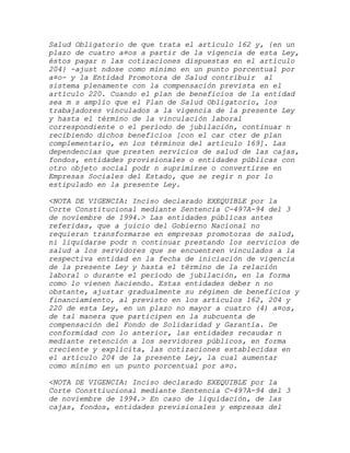 Salud Obligatorio de que trata el artículo 162 y, {en un
plazo de cuatro a¤os a partir de la vigencia de esta Ley,
éstos pagar n las cotizaciones dispuestas en el artículo
204} -ajust ndose como mínimo en un punto porcentual por
a¤o- y la Entidad Promotora de Salud contribuir al
sistema plenamente con la compensación prevista en el
artículo 220. Cuando el plan de beneficios de la entidad
sea m s amplio que el Plan de Salud Obligatorio, los
trabajadores vinculados a la vigencia de la presente Ley
y hasta el término de la vinculación laboral
correspondiente o el período de jubilación, continuar n
recibiendo dichos beneficios [con el car cter de plan
complementario, en los términos del artículo 169]. Las
dependencias que presten servicios de salud de las cajas,
fondos, entidades provisionales o entidades públicas con
otro objeto social podr n suprimirse o convertirse en
Empresas Sociales del Estado, que se regir n por lo
estipulado en la presente Ley.

<NOTA DE VIGENCIA: Inciso declarado EXEQUIBLE por la
Corte Constitucional mediante Sentencia C-497A-94 del 3
de noviembre de 1994.> Las entidades públicas antes
referidas, que a juicio del Gobierno Nacional no
requieran transformarse en empresas promotoras de salud,
ni liquidarse podr n continuar prestando los servicios de
salud a los servidores que se encuentren vinculados a la
respectiva entidad en la fecha de iniciación de vigencia
de la presente Ley y hasta el término de la relación
laboral o durante el período de jubilación, en la forma
como lo vienen haciendo. Estas entidades deber n no
obstante, ajustar gradualmente su régimen de beneficios y
financiamiento, al previsto en los artículos 162, 204 y
220 de esta Ley, en un plazo no mayor a cuatro (4) a¤os,
de tal manera que participen en la subcuenta de
compensación del Fondo de Solidaridad y Garantía. De
conformidad con lo anterior, las entidades recaudar n
mediante retención a los servidores públicos, en forma
creciente y explícita, las cotizaciones establecidas en
el artículo 204 de la presente Ley, la cual aumentar
como mínimo en un punto porcentual por a¤o.

<NOTA DE VIGENCIA: Inciso declarado EXEQUIBLE por   la
Corte Consttiucional mediante Sentencia C-497A-94   del 3
de noviembre de 1994.> En caso de liquidación, de   las
cajas, fondos, entidades previsionales y empresas   del
 