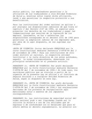 sector público, los empleadores garantizar n la
afiliación de sus trabajadores a otra Entidad Promotora
de Salud y, mientras estos logren dicha afiliación,
tendr n que garantizar la respectiva protección a sus
beneficiarios.

Para las instituciones del orden nacional se aplicar n
por analogía las disposiciones laborales de que trata el
capítulo 2 del Decreto 2147 de 1992, en especial para
preservar los derechos de los trabajadores y pagar las
indemnizaciones que resulten de la supresión de los
empleos. Igualmente, se har n extensivas las
disposiciones consagradas en el decreto 2151 de 1992 para
garantizar la adaptación laboral de los empleados que,
por obra de lo aquí dispuesto, se les supriman sus
cargos.

<NOTA DE VIGENCIA: Inciso declarado EXEQUIBLE por la
Corte Constitucional mediante Sentencia C-497A-94 del 3
de noviembre de 1994.> Para las instituciones de otro
orden distinto al nacional, la respectiva entidad
territorial o la junta directiva de los entes autónomos,
expedir la norma correspondiente, observando los
principios establecidos en el presente artículo.

PARAGRAFO 1o. <NOTA DE VIGENCIA: Par grafo declarado
EXEQUIBLE por la Corte Constitucional mediante Sentenica
C-497A-94 del 3 de noviembre de 1994.> En todo caso, los
servidores públicos que se vinculen a partir de la
vigencia de la presente Ley se afiliar n al Instituto de
Seguros Sociales o a cualquier Entidad Promotora de
Salud, según lo dispuesto en esta Ley.

PARAGRAFO 2o. <NOTA DE VIGENCIA: Par grafo declarado
EXEQUIBLE por la Corte Constitucional mediante Sentencia
C-497A-94 del 3 de noviembre de 1994.> Las enajenaciones
derivadas de los procesos de reorganización aquí
mencionados estar n exentos de los impuestos
correspondientes.

PARAGRAFO 3o. Las instituciones de seguridad social del
orden nacional podr n ser liquidadas cuando así lo
solicite la mitad m s uno de los afiliados que se
expresar n de conformidad con el mecanismo que para el
efecto defina el decreto reglamentario. Lo anterior sin
 