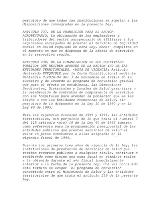 perjuicio de que todas las instituciones se sometan a las
disposiciones consagradas en la presente Ley.

ARTICULO 237. DE LA TRANSICION PARA EL SECTOR
AGROPECUARIO. La obligación de los empleadores y
trabajadores del sector agropecuario de afiliarse a los
organismos encargados de prestar el Servicio de Seguridad
Social en Salud regulado en esta Ley, deber cumplirse en
el momento en que se disponga de la oferta de servicios
en la respectiva región.

ARTICULO 238. DE LA FINANCIACION DE LOS HOSPITALES
PUBLICOS QUE RECIBEN APORTES DE LA NACION Y/O DE LAS
ENTIDADES TERRITORIALES. <NOTA DE VIGENCIA: Artículo
declarado EXEQUIBLE por la Corte Constitucional mediante
Sentencia C-497A-94 del 3 de noviembre de 1994.> En lo
sucesivo y de acuerdo al programa de conversión gradual
que para el efecto se establezca, las Direcciones
Seccionales, Distritales y Locales de Salud garantizar n
la celebración de contratos de compraventa de servicios
con los hospitales para atender la población que se les
asigne o con las Entidades Promotoras de Salud, sin
perjuicio de lo dispuesto en la Ley 10 de 1990 y en la
Ley 60 de 1993.

Para las vigencias fiscales de 1995 y 1996, las entidades
territoriales, sin perjuicio de lo que trata el numeral 7
del 115 artículo <sic> 18 de la Ley 60 de 1993 tomaran
como referencia para la programación presupuestal de las
entidades públicas que prestan servicios de salud el
valor en pesos constantes a ellas asignadas en la
vigencia fiscal de 1994.

Durante los primeros tres a¤os de vigencia de la Ley, las
instituciones de prestación de servicios de salud que
reciben recursos públicos a cualquier título, continuar n
recibiendo como mínimo una suma igual en términos reales
a la obtenida durante el a¤o fiscal inmediatamente
anterior a la fecha de la presente Ley. Una vez concluido
este término se acoger el programa de conversión
concertado entre el Ministerio de Salud y las entidades
territoriales de que trata el artículo 239 de la presente
Ley.
 
