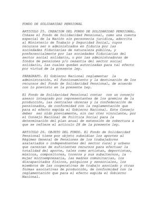 FONDO DE SOLIDARIDAD PENSIONAL

ARTICULO 25. CREACION DEL FONDO DE SOLIDARIDAD PENSIONAL.
Créase el Fondo de Solidaridad Pensional, como una cuenta
especial de la Nación sin personería jurídica, adscrita
al Ministerio de Trabajo y Seguridad Social, cuyos
recursos ser n administrados en fiducia por las
sociedades fiduciarias de naturaleza pública, y
preferencialmente por las sociedades fiduciarias del
sector social solidario, o por las administradoras de
fondos de pensiones y/o cesantía del sector social
solidario, las cuales quedan autorizadas para tal efecto
por virtud de la presente ley.

PARAGRAFO. El Gobierno Nacional reglamentar la
administración, el funcionamiento y la destinación de los
recursos del Fondo de Solidaridad Pensional, de acuerdo
con lo previsto en la presente Ley.

El Fondo de Solidaridad Pensional contar con un consejo
asesor integrado por representantes de los gremios de la
producción, las centrales obreras y la confederación de
pensionados, de conformidad con la reglamentación que
para el efecto expida el Gobierno Nacional. Este Consejo
deber ser oído previamente, sin car cter vinculante, por
el Consejo Nacional de Política Social para la
determinación del plan anual de extensión de cobertura a
que se refiere el artículo 28 de la presente ley.

ARTICULO 26. OBJETO DEL FONDO. El Fondo de Solidaridad
Pensional tiene por objeto subsidiar los aportes al
Régimen General de Pensiones de los trabajadores
asalariados o independientes del sector rural y urbano
que carezcan de suficientes recursos para efectuar la
totalidad del aporte, tales como artistas, deportistas,
músicos, compositores, toreros y sus subalternos, la
mujer microempresaria, las madres comunitarias, los
discapacitados físicos, psíquicos y sensoriales, los
miembros de las cooperativas de trabajo asociado y otras
formas asociativas de producción, de conformidad con la
reglamentación que para el efecto expida el Gobierno
Nacional.
 