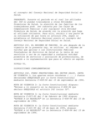 el concepto del Consejo Nacional de Seguridad Social en
Salud.

PARAGRAFO. Durante el período en el cual los afiliados
del ISS no puedan trasladarse a otras Entidades
Promotoras de Salud, la atención de las familias de los
trabajadores podr ser cubierta por las Cajas de
Compensación Familiar o por cualquier otra Entidad
Promotora de Salud, de acuerdo con la elección que haga
el afiliado cotizante. Para ello, recibir n una parte de
la cotización de que trata el artículo 204, según lo
establezca el Gobierno Nacional previo el concepto del
Consejo Nacional de Seguridad Social en Salud.

ARTICULO 241. EL REGIMEN DE TARIFAS. Un a¤o después de la
vigencia de la presente Ley, se unificar el régimen de
tarifas que aplicar n las Instituciones Públicas
Prestadoras de Servicios de Salud en la venta de sus
servicios o uso de su capacidad a cualquier entidad
promotora de servicios o asociación de profesionales, de
acuerdo a la reglamentación que para el efecto se expida.

TITULO VI.

DISPOSICIONES COMPLEMENTARIAS

ARTICULO 242. FONDO PRESTACIONAL DEL SECTOR SALUD. <NOTA
DE VIGENCIA 1: Los apartes entre corchetes { ... } fueron
declaradas EXEQUIBLES por la Corte Constitucional
mediante Sentencia C-408-94 del 15 de septiembre de 1994.

NOTA DE VIGENCIA 2: la Corte Constitucional dispuso:
"Estese a lo resuelto en la Sentencia C-408-94 que
declaro EXEQUIBLE el artículo 242 inciso 3§".

NOTA DE VIGENCIA 3: La Corte Constitucional mediante
Sentencia C-027-95 del 2 de febrero de 1995 dispuso
"ESTESE A LO RESUELTO" en la Sentencia C-408-94 del 15 de
septiembre de 1994.

NOTA DE VIGENCIA 4: La Corte Constitucional mediante
Sentencia C-221-95 del 18 de mayo de 1995, dispuso
"ESTESE A LO RESUELTO" en la Sentencia C-408-94 del 15 de
septiembre de 1994.
 