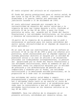 El texto original del artículo es el siguiente:>

El fondo del pasivo prestacional para el sector salud, de
que trata la Ley 60 de 1993, cubrir las cesantías netas
acumuladas y el pasivo laboral por pensiones de
jubilación causado a 31 de diciembre de 1993.

El costo adicional generado por concepto de la
retroactividad de cesantía del sector salud que a la
vigencia de esta Ley tienen derecho a ello, conforme al
artículo 33 de la Ley 60 de 1993, y para los fines
previstos en esta, ser asumido por el Fondo del Pasivo
Prestacional y las entidades territoriales, en los plazos
y términos de concurrencia que establece la misma Ley.

{A partir de la vigencia de la presente Ley no podr n
reconocerse ni pactarse para los nuevos servidores del
sector salud, retroactividad en el régimen de cesantía a
ellos aplicable.}

En el caso de que las instituciones a que se refiere el
artículo 33 de la Ley 60 de 1993 y para los efectos allí
previstos, estén reconociendo por un régimen especial un
sistema pensional distinto al exigido por la entidad de
previsión social a la cual se afilien o se encuentren
afiliados los trabajadores correspondientes, la pensión
ser garantizada por el Fondo del Pasivo Prestacional y
las entidades territoriales, hasta el momento en que el
trabajador reúna los requisitos exigidos por la entidad
de previsión y los diferenciales de pensión ser n
compartidos y asumidos por el Fondo, las entidades
territoriales y la mencionada entidad provisional, en la
proporción ue a cada cual le corresponda.

Las entidades del sector salud deber n seguir
presupuestando y pagando las cesantías y pensiones a que
est n obligadas hasta tanto no se realice el corte de
cuentas con el fondo prestacional y se establezcan para
cada caso la concurrencia a que est n obligadas las
entidades territoriales en los términos revistos en la
Ley 60 de 1993.

PARAGRAFO. Para los efectos de lo dispuesto en el
presente artículo, entiéndese por cesantía netas, las
 