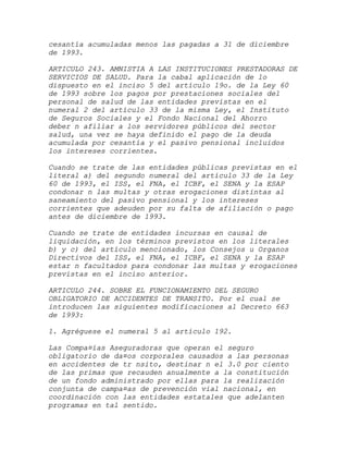 cesantía acumuladas menos las pagadas a 31 de diciembre
de 1993.

ARTICULO 243. AMNISTIA A LAS INSTITUCIONES PRESTADORAS DE
SERVICIOS DE SALUD. Para la cabal aplicación de lo
dispuesto en el inciso 5 del artículo 19o. de la Ley 60
de 1993 sobre los pagos por prestaciones sociales del
personal de salud de las entidades previstas en el
numeral 2 del artículo 33 de la misma Ley, el Instituto
de Seguros Sociales y el Fondo Nacional del Ahorro
deber n afiliar a los servidores públicos del sector
salud, una vez se haya definido el pago de la deuda
acumulada por cesantía y el pasivo pensional incluidos
los intereses corrientes.

Cuando se trate de las entidades públicas previstas en el
literal a) del segundo numeral del artículo 33 de la Ley
60 de 1993, el ISS, el FNA, el ICBF, el SENA y la ESAP
condonar n las multas y otras erogaciones distintas al
saneamiento del pasivo pensional y los intereses
corrientes que adeuden por su falta de afiliación o pago
antes de diciembre de 1993.

Cuando se trate de entidades incursas en causal de
liquidación, en los términos previstos en los literales
b) y c) del artículo mencionado, los Consejos u Organos
Directivos del ISS, el FNA, el ICBF, el SENA y la ESAP
estar n facultados para condonar las multas y erogaciones
previstas en el inciso anterior.

ARTICULO 244. SOBRE EL FUNCIONAMIENTO DEL SEGURO
OBLIGATORIO DE ACCIDENTES DE TRANSITO. Por el cual se
introducen las siguientes modificaciones al Decreto 663
de 1993:

1. Agréguese el numeral 5 al artículo 192.

Las Compa¤ías Aseguradoras que operan el seguro
obligatorio de da¤os corporales causados a las personas
en accidentes de tr nsito, destinar n el 3.0 por ciento
de las primas que recauden anualmente a la constitución
de un fondo administrado por ellas para la realización
conjunta de campa¤as de prevención vial nacional, en
coordinación con las entidades estatales que adelanten
programas en tal sentido.
 