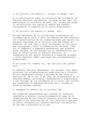 2. El artículo 194 numeral 1, literal a) quedar   así:

a) A certificación sobre la ocurrencia del accidente. El
Gobierno Nacional reglamentar la forma en que habr de
demostrarse la ocurrencia de éste. Ser prueba del mismo
la certificación que expida el médico que atendió
inicialmente la urgencia en el centro hospitalario.

3. El artículo 194 numeral 2, quedar   así:

En caso de muerte de la víctima como consecuencia de
accidente de tr nsito y para los efectos de este estatuto
ser n beneficiarios de las indemnizaciones por muerte las
personas se¤aladas en el artículo 1142 del Código de
Comercio. En todo caso a falta de cónyuge, en los casos
que corresponda a éste la indemnización se tendr como
tal el compa¤ero o compa¤era permanente, que acredite
dicha calidad, de conformidad con la reglamentación que
para el efecto se¤ale el Gobierno Nacional. La
indemnización por gastos funerarios y exequias se pagar
a quien demuestre haber realizado las correspondientes
erogaciones.

4. El inciso 2o. numeral 1o., del artículo 195, quedar
así:

El Gobierno Nacional determinar las tarifas a que deben
sujetarse los establecimientos hospitalarios y clínicos,
de los subsectores oficial y privado de que trata el
artículo 5o. de la Ley 10 de 1990, en la prestación de la
atención médica, quirúrgica, farmacéutica y hospitalaria
a las víctimas de los accidentes de tr nsito. Las tarifas
que establezca el Gobierno Nacional ser n fijadas en
salarios mínimos legales.

5. Agrégase el numeral 5o. al artículo 195.

Las compa¤ías aseguradoras que incurran en conductas
tendientes a dilatar injustificadamente el pago de la
indemnización de que trata el presente artículo se veran
abocadas a las sanciones de car cter pecuniario que para
el efecto establezca el Gobierno Nacional sin perjuicio
de las dem s previstas en la Ley.
 