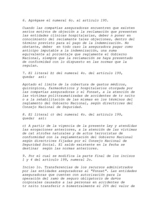 6. Agrégase el numeral 6o. al artículo 195.

Cuando las compa¤ías aseguradoras encuentren que existen
serios motivos de objeción a la reclamación que presenten
las entidades clínicas hospitalarias, deber n poner en
conocimiento del reclamante tales objeciones, dentro del
término previsto para el pago de la indemnización. No
obstante, deber en todo caso la aseguradora pagar como
anticipo imputable a la indemnización, una suma
equivalente al porcentaje que reglamente el Gobierno
Nacional, siempre que la reclamación se haya presentado
de conformidad con lo dispuesto en las normas que la
regulan.

7. El literal b) del numeral 4o. del artículo 199,
quedar así:

Agotado el límite de la cobertura de gastos médicos,
quirúrgicos, farmacéuticos y hospitalarios otorgada por
las compa¤ías aseguradoras o el Fonsat, a la atención de
las víctimas politraumatizadas de accidentes de tr nsito
o a la rehabilitación de las mismas en los términos del
reglamento del Gobierno Nacional, según directrices del
Consejo Nacional de Seguridad.

8. El literal c) del numeral 4o. del artículo 199,
quedar así:

c) A partir de la vigencia de la presente Ley y atendidas
las erogaciones anteriores, a la atención de las víctimas
de cat strofes naturales y de actos terroristas de
conformidad con la reglamentación del Gobierno Nacional
según directrices fijadas por el Consejo Nacional de
Seguridad Social. El saldo existente en la fecha se
destinar según las normas anteriores.

9. Por el cual se modifica la parte final de los incisos
1 y 4 del artículo 199, numeral 2o.

Inciso 1o. Transferencias de los recursos administrados
por las entidades aseguradoras al "Fonsat". Las entidades
aseguradoras que cuenten con autorización para la
operación del ramo de seguro obligatorio de da¤os
corporales causados a las personas en accidentes de
tr nsito transferir n bimestralmente el 20% del valor de
 