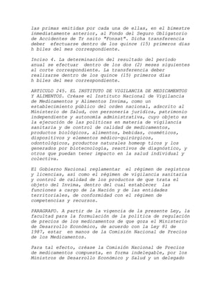 las primas emitidas por cada una de ellas, en el bimestre
inmediatamente anterior, al Fondo del Seguro Obligatorio
de Accidentes de Tr nsito "Fonsat". Dicha transferencia
deber efectuarse dentro de los quince (15) primeros días
h biles del mes correspondiente.

Inciso 4. La determinación del resultado del período
anual se efectuar dentro de los dos (2) meses siguientes
al corte correspondiente. La transferencia deber
realizarse dentro de los quince (15) primeros días
h biles del mes correspondiente.

ARTICULO 245. EL INSTITUTO DE VIGILANCIA DE MEDICAMENTOS
Y ALIMENTOS. Créase el Instituto Nacional de Vigilancia
de Medicamentos y Alimentos Invima, como un
establecimiento público del orden nacional, adscrito al
Ministerio de Salud, con personería jurídica, patrimonio
independiente y autonomía administrativa, cuyo objeto es
la ejecución de las políticas en materia de vigilancia
sanitaria y de control de calidad de medicamentos,
productos biológicos, alimentos, bebidas, cosméticos,
dispositivos y elementos médico-quirúrgicos,
odontológicos, productos naturales homeop ticos y los
generados por biotecnología, reactivos de diagnóstico, y
otros que puedan tener impacto en la salud individual y
colectiva.

El Gobierno Nacional reglamentar el régimen de registros
y licencias, así como el régimen de vigilancia sanitaria
y control de calidad de los productos de que trata el
objeto del Invima, dentro del cual establecer las
funciones a cargo de la Nación y de las entidades
territoriales, de conformidad con el régimen de
competencias y recursos.

PARAGRAFO. A partir de la vigencia de la presente Ley, la
facultad para la formulación de la política de regulación
de precios de los medicamentos de que goza el Ministerio
de Desarrollo Económico, de acuerdo con la Ley 81 de
1987, estar en manos de la Comisión Nacional de Precios
de los Medicamentos.

Para tal efecto, créase la Comisión Nacional de Precios
de medicamentos compuesta, en forma indelegable, por los
Ministros de Desarrollo Económico y Salud y un delegado
 