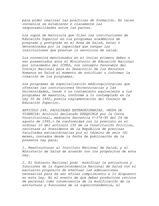 para poder realizar las practicas de formación. En tales
convenios se establecer n claramente las
responsabilidades entre las partes.

Los cupos de matrícula que fijen las instituciones de
Educación Superior en los programas académicos de
pregrado y postgrado en el Area de Salud, estar n
determinadas por la capacidad que tengan las
instituciones que prestan lo servicios de salud.

Los convenios mencionados en el inciso primero deber n
ser presentados ante el Ministerio de Educación Nacional
por intermedio del ICFES, con concepto favorable del
Concejo Nacional para el Desarrollo de los Recursos
Humanos en Salud al momento de notificar o informar la
creación de los programas.

Los programas de especialización medicoquirúrgicas que
ofrezcan las instituciones Universitarias y las
Universidades, tendr n un tratamiento equivalente a los
programas de maestría, conforme a lo contemplado en la
Ley 30 de 1992, previa reglamentación del Concejo de
Educación Superior.

ARTICULO 248. FACULTADES EXTRAORDINARIAS. <NOTA DE
VIGENCIA: Artículo declarado EXEQUIBLE por la Corte
Constitucional, mediante Sentencia C-376-95 del 24 de
agosto de 1995.> De conformidad con lo previsto en el
ordinal 10 del artículo 150 de la Constitución Política,
revístase al Presidente de la República de precisas
facultades extraordinarias por el término de seis (6)
meses, contados desde la fecha de publicación de la
presente Ley para:

1. Reestructurar al Instituto Nacional de Salud, y al
Ministerio de Salud de acuerdo con los propósitos de esta
Ley.

2. El Gobierno Nacional podr modificar la estructura y
funciones de la Superintendencia Nacional de Salud con el
exclusivo propósito de efectuar las adecuaciones
necesarias para da ser eficaz cumplimiento a lo dispuesto
en esta Ley. En el evento de que deban producirse retiros
de personal como consecuencia de la modificación de la
estructura y funciones de la superintendencia, el
 