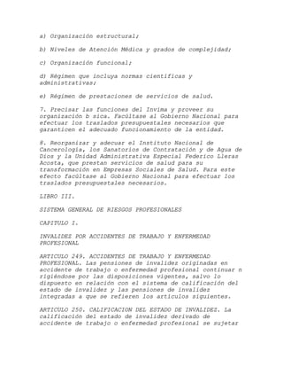 a) Organización estructural;

b) Niveles de Atención Médica y grados de complejidad;

c) Organización funcional;

d) Régimen que incluya normas científicas y
administrativas;

e) Régimen de prestaciones de servicios de salud.

7. Precisar las funciones del Invima y proveer su
organización b sica. Facúltase al Gobierno Nacional para
efectuar los traslados presupuestales necesarios que
garanticen el adecuado funcionamiento de la entidad.

8. Reorganizar y adecuar el Instituto Nacional de
Cancerología, los Sanatorios de Contratación y de Agua de
Dios y la Unidad Administrativa Especial Federico Lleras
Acosta, que prestan servicios de salud para su
transformación en Empresas Sociales de Salud. Para este
efecto facúltase al Gobierno Nacional para efectuar los
traslados presupuestales necesarios.

LIBRO III.

SISTEMA GENERAL DE RIESGOS PROFESIONALES

CAPITULO I.

INVALIDEZ POR ACCIDENTES DE TRABAJO Y ENFERMEDAD
PROFESIONAL

ARTICULO 249. ACCIDENTES DE TRABAJO Y ENFERMEDAD
PROFESIONAL. Las pensiones de invalidez originadas en
accidente de trabajo o enfermedad profesional continuar n
rigiéndose por las disposiciones vigentes, salvo lo
dispuesto en relación con el sistema de calificación del
estado de invalidez y las pensiones de invalidez
integradas a que se refieren los artículos siguientes.

ARTICULO 250. CALIFICACION DEL ESTADO DE INVALIDEZ. La
calificación del estado de invalidez derivado de
accidente de trabajo o enfermedad profesional se sujetar
 