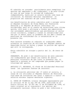El subsidio se conceder parcialmente para reemplazar los
aportes del empleador y del trabajador, o de este último
en caso de que tenga la calidad de trabajador
independiente, hasta por un salario mínimo como base de
cotización. El Gobierno Nacional reglamentar la
proporción del subsidio de que trata este inciso.

Los beneficiarios de estos subsidios podr n escoger entre
el Régimen Solidario de Prima Media con Prestación
Definida y el Régimen de Ahorro Individual con
Solidaridad, pero en el evento de seleccionar esta última
opción, sólo podr n afiliarse a fondos que administren
las sociedades administradoras que pertenezcan al sector
social solidario, siempre y cuando su rentabilidad real
sea por lo menos igual al promedio de los dem s fondos de
pensiones de conformidad con lo establecido en la
presente ley.

Para hacerse acreedor al subsidio el trabajador deber
acreditar su condición de afiliado del Régimen General de
Seguridad Social en Salud, y pagar la porción del aporte
que allí le corresponda.

Estos subsidios se otorgan a partir del 1o. de enero de
1.995.

PARAGRAFO. No podr n ser beneficiarios de este subsidio
los trabajadores que tengan una cuenta de ahorro
pensional voluntario de que trata la presente ley, ni
aquellos a quienes se les compruebe que pueden pagar la
totalidad del aporte.

ARTICULO 27. RECURSOS. El Fondo de Solidaridad Pensional
tendr las iguientes fuentes de recursos:

a. La cotización adicional del 1% sobre el salario, a
cargo de los afiliados al Régimen General de Pensiones
cuya base de cotización sea igual o superior a cuatro (4)
salarios mínimos legales mensuales vigentes;

b. <NOTA DE VIGENCIA: Literal derogado expresamente por
el artículo 44 de la Ley 344 de 1996, publicada en el
Diario Oficial No. 42.951 del 31 de diciembre de 1996, el
texto original es el siguiente:> Los aportes del
presupuesto nacional. Estos no podr n ser inferiores a
 