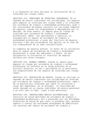 a lo dispuesto en esta Ley para la calificación de la
invalidez por riesgo común.

ARTICULO 251. PENSIONES DE INVALIDEZ INTEGRADAS. En el
régimen de ahorro individual con solidaridad, los seguros
para amparar la invalidez por riesgo común y la invalidez
por accidente de trabajo o enfermedad profesional, podr n
ser contratados de manera conjunta con una misma compa¤ía
de seguros, cuando los trabajadores y empleadores así lo
decidan. En este evento, el amparo para el riesgo de
invalidez por accidente de trabajo o enfermedad
profesional, deber ser equivalente o superior, al
otorgado por el seguro de accidente de trabajo y
enfermedad profesional a cargo del Instituto de Seguros
Sociales o del que actualmente les aplica, en el caso de
los trabajadores de la rama jurisdiccional.

La compa¤ía de seguros se¤alar el monto de la cotización
para el seguro de accidentes de trabajo y enfermedad
profesional a cargo del empleador, y dejar de ser
obligatoria la cotización al Instituto de Seguros
Sociales por dicho concepto.

ARTICULO 252. NORMAS COMUNES. Cuando el seguro para
amparar el riesgo por accidente de trabajo o enfermedad
profesional se contrate en la forma prevista en el
artículo anterior, le ser n aplicables en lo pertinente
las disposiciones de los seguros de invalidez por riesgo
común.

ARTICULO 253. DEVOLUCION DE SALDOS. Cuando un afiliado al
régimen de ahorro individual con solidaridad se invalide
por accidente de trabajo o enfermedad profesional, adem s
de la pensión por invalidez que cubre la cotización a
cargo del empleador, se le entregar la totalidad del
saldo abonado en su cuenta individual de ahorro pensional
y en este caso no habr lugar a bono pensional.

ARTICULO 254. PRESTACIONES MEDICO ASISTENCIALES. Los
servicios de salud derivados de accidente de trabajo o
enfermedad profesional, ser n prestados por las Entidades
Promotoras de Salud de que trata la presente Ley, quienes
repetir n contra las entidades encargadas de administrar
los recursos del seguro de accidente de trabajo y
 