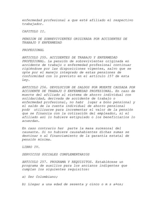 enfermedad profesional a que esté afiliado el respectivo
trabajador.

CAPITULO II.

PENSION DE SOBREVIVIENTES ORIGINADA POR ACCIDENTES DE
TRABAJO Y ENFERMEDAD

PROFESIONAL

ARTICULO 255. ACCIDENTES DE TRABAJO Y ENFERMEDAD
PROFESIONAL. La pensión de sobrevivientes originada en
accidente de trabajo o enfermedad profesional continuar
rigiéndose por las disposiciones vigentes, salvo que se
opte por el manejo integrado de estas pensiones de
conformidad con lo previsto en el artículo 157 de esta
Ley.

ARTICULO 256. DEVOLUCION DE SALDOS POR MUERTE CAUSADA POR
ACCIDENTE DE TRABAJO O ENFERMEDAD PROFESIONAL. En caso de
muerte del afiliado al sistema de ahorro individual con
solidaridad, derivada de accidente de trabajo o
enfermedad profesional, no habr lugar a bono pensional y
el saldo de la cuenta individual de ahorro pensional
podr utilizarse para incrementar el valor de la pensión
que se financia con la cotización del empleador, si el
afiliado así lo hubiere estipulado o los beneficiarios lo
acuerdan.

En caso contrario har parte la masa sucesoral del
causante. Si no hubiere causahabientes dichas sumas se
destinar n al financiamiento de la garantía estatal de
pensión mínima.

LIBRO IV.

SERVICIOS SOCIALES COMPLEMENTARIOS

ARTICULO 257. PROGRAMA Y REQUISITOS. Establécese un
programa de auxilios para los ancianos indigentes que
cumplan los siguientes requisitos:

a) Ser Colombiano;

b) Llegar a una edad de sesenta y cinco o m s a¤os;
 