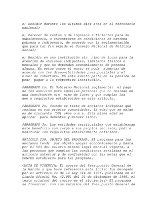c) Residir durante los últimos diez a¤os en el territorio
nacional;

d) Carecer de rentas o de ingresos suficientes para su
subsistencia, o encontrarse en condiciones de extrema
pobreza o indigencia, de acuerdo con la reglamentación
que para tal fin expida el Consejo Nacional de Política
Social;

e) Residir en una institución sin nimo de lucro para la
atención de ancianos indigentes, limitados físicos o
mentales y que no dependan económicamente de persona
alguna. En estos casos el monto se podr aumentar de
acuerdo con las disponibilidades presupuestales y el
nivel de cobertura. En este evento parte de la pensión se
podr pagar a la respectiva institución.

PARAGRAFO 1o. El Gobierno Nacional reglamentar el pago
de los auxilios para aquellas personas que no residan en
una institución sin nimo de lucro y que cumplan los
dem s requisitos establecidos en este artículo.

PARAGRAFO 2o. Cuando se trate de ancianos indígenas que
residan en sus propias comunidades, la edad que se exige
es de cincuenta (50) a¤os o m s. Esta misma edad se
aplicar para dementes y minusv lidos.

PARAGRAFO 3o. Las entidades territoriales que establezcan
este beneficio con cargo a sus propios recursos, podr n
modificar los requisitos anteriormente definidos.

ARTICULO 258. OBJETO DEL PROGRAMA. El programa para los
ancianos tendr por objeto apoyar económicamente y hasta
por el 50% del salario mínimo legal mensual vigente, a
las personas que cumplan las condiciones se¤aladas en el
artículo anterior y de conformidad con las metas que el
CONPES establezca para tal programa.

<NOTA DE VIGENCIA: El aporte del Presupuesto General de
la Nación a que hace referencia este inciso fue derogado
por el artículo 44 de la Ley 344 de 1996, publicada en el
Diario Oficial No. 42.951 del 31 de diciembre de 1996, el
texto original del inciso es el siguiente:> El programa
se financiar con los recursos del Presupuesto General de
 