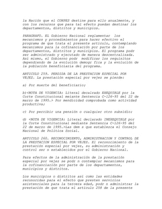 la Nación que el CONPES destine para ello anualmente, y
con los recursos que para tal efecto puedan destinar los
departamentos, distritos y municipios.

PARAGRAFO. EL Gobierno Nacional reglamentar los
mecanismos y procedimientos para hacer efectivo el
programa de que trata el presente artículo, contemplando
mecanismos para la cofinanciación por parte de los
departamentos, distritos y municipios. El programa podr
ser administrado y ejecutado de manera descentralizada.
Así mismo, el Gobierno podr modificar los requisitos
dependiendo de la evolución demogr fica y la evolución de
la población beneficiaria del programa.

ARTICULO 259. PERDIDA DE LA PRESTACION ESPECIAL POR
VEJEZ. La prestación especial por vejez se pierde:

a) Por muerte del beneficiario;

b)<NOTA DE VIGENCIA: Literal decalrado EXEQUIBLE por la
Corte Constitucional meiante Sentencia C-126-95 del 22 de
marzo de 1995.> Por mendicidad comprobada como actividad
productiva;

c) Por percibir una pensión o cualquier otro subsidio;

d) <NOTA DE VIGENCIA: Literal declarado INEXEQUIBLE por
la Corte Constitucional mediante Sentencia C-126-95 del
22 de marzo de 1995.>Las dem s que establezca el Consejo
Nacional de Política Social.

ARTICULO 260. RECONOCIMIENTO, ADMINISTRACION Y CONTROL DE
LA PRESTACION ESPECIAL POR VEJEZ. El reconocimiento de la
prestación especial por vejez, su administración y
control ser n establecidos por el Gobierno Nacional.

Para efectos de la administración de la prestación
especial por vejez se podr n contemplar mecanismos para
la cofinanciación por parte de los departamentos,
municipios y distritos.

Los municipios o distritos así como las entidades
reconocidas para el efecto que presten servicios
asistenciales para la tercera edad, podr n administrar la
prestación de que trata el artículo 258 de la presente
 